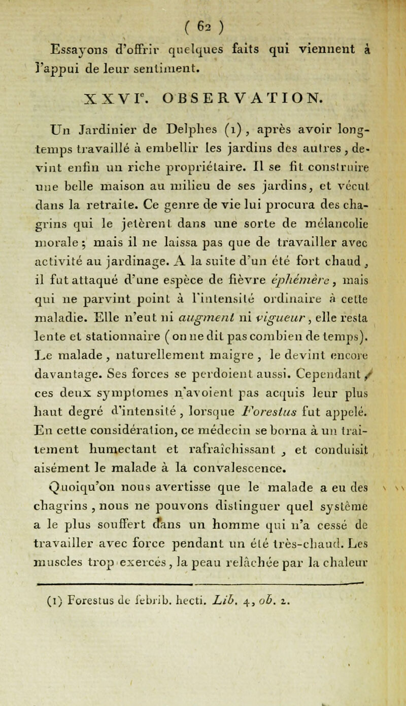 (62) Essayons d'offrir quelques faits qui viennent à l'appui de leur sentiment. XXVIe. OBSERVATION. Un Jardinier de Delphes (i) , après avoir long- temps travaillé à embellir les jardins des autres , de- vint enfin un riche propriétaire. Il se fit construire une belle maison au milieu de ses jardins, et vécut dans la retraite. Ce genre de vie lui procura des cha- grins qui le jetèrent dans une sorte de mélancolie morale ; mais il ne laissa pas que de travailler avec activité au jardinage. A la suite d'un été fort chaud , il fut attaqué d'une espèce de fièvre éphémère, mais qui ne parvint point à l'intensité ordinaire à cette maladie. Elle n'eut ni augment ni vigueur, elle resta lente et stationnaire (on ne dit pas combien de temps). Ee malade , naturellement maigre , le devint encore davantage. Ses forces se perdaient aussi. Cependant/ ces deux symptômes n'avoient pas acquis leur plus haut degré d'intensité , lorsque Forestus fut appelé. En cette considération, ce médecin se borna à un. trai- tement humectant et rafraîchissant , et conduisit aisément le malade à la convalescence. Quoiqu'on nous avertisse que le malade a eu des chagrins , nous ne pouvons distinguer quel système a le plus souffert crans un homme qui n'a cessé de travailler avec force pendant un été très-chaud. Les muscles trop exercés, la peau relâchée par la chaleur