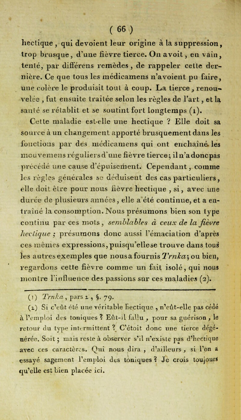 hectique , qui dévoient leur origine à la suppression, trop brusque, d'une fièvre tierce. On avoit, en vain, tenlé, par différens remèdes, de rappeler cette der- nière. Ce que tous les médicamens n'a voient pu faire, une colère le produisit tout à coup. La tierce, renou- velée , fut ensuite traitée selon les règles de l'art, et la sanié se rétablit et se soutint fort longtemps (1). Cette maladie est-elle une hectique ? Elle doit sa source à un changement apporté brusquement dans les fonctions par dès médicamens qui ont enchaîné, les mouvemens réguliers d'une fièvre tierce; il n'adoncpas précédé une cause d'épuisement. Cependant, comme les règles générales se déduisent des cas particuliers, elle doit être pour nous fièvre hectique , si, avec une durée de plusieurs années, elle a'été continue, et a en- traîné la consomption. Nous présumons bien son type continu par ces mots, semblables à ceux de la fièvre hectique ; présumons donc aussi l'émaciation d'après ces mêmes expressions,puisqu'ellese trouve dans tous les autres exemples que nousafournis2'ra£a;ou bien, regardons cette fièvre comme un fait isolé, qui nous montre l'influence des passions sur ces maladies (2). (i) Trnka, pars z, §. 79. (1) Si c'eût été une véritable hectique , n'cût-elle pas cédé à l'emploi des toniques ? Eut-il fallu , pour sa guérison , le retour du type intermittent ? C'étoit donc une tierce dégé- nérée. Soit ; mais reste à observer s'il n'existe pas d'hectique avec ces caractères. Qui nous dira , d'ailleurs , si l'on a essayé sagement l'emploi des toniques ? Je crois toujours qu'elle est bien placée ici.