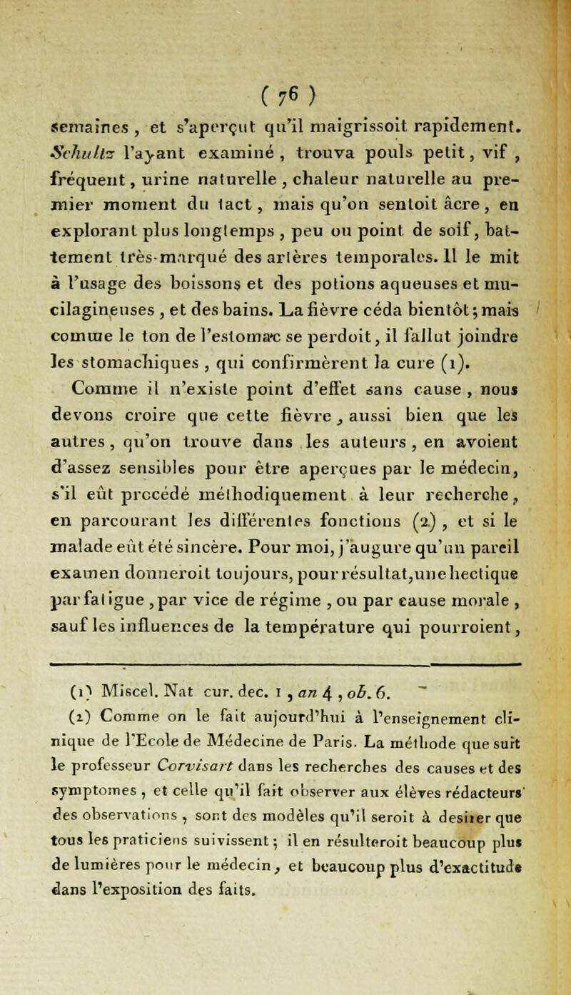 semaines , et s'aperçut qu'il ruaigrissoit rapidement. Sehultes l'ayant examiné , trouva pouls petit, vif , fréquent, urine naturelle , chaleur naturelle au pre- mier moment du tact, mais qu'on senloitâcre, en explorant plus longtemps , peu ou point, de soif, bat- tement irès-m.'irqué des artères teinporales.il le mit à l'usage des boissons et des potions aqueuses et niu- cilagineuses , et des bains. La fièvre céda bientôt ; mais comme le ton de l'estomac se perdoit, il fallut joindre les stomachiques , qui confirmèrent la cure (1). Comme il n'existe point d'effet sans cause , nou$ devons croire que cette fièvre, aussi bien que les autres , qu'on trouve dans les auteurs , en avoient d'assez sensibles pour être aperçues par le médecin, s'il eût procédé méthodiquement à leur recherche, en parcourant les différentes fonctions (2.) , et si le malade eût été sincère. Pour moi, j'augure qu'un pareil examen donneroit toujours, pour résultat,unehectique par fatigue ,par vice de régime , ou par cause morale , sauf les influences de la température qui pourroient, (1) Miscel. Nat cur. dec. I , an 4 , oh. 6. (1) Comme on le fait aujourd'hui à l'enseignement cli- nique de l'Ecole de Médecine de Paris. La métliode que suit le professeur Corvisait dans les recherches des causes et des symptômes , et celle qu'il fait observer aux élèves rédacteurs' des observations , sont des modèles qu'il serait à desiier que tous les praticiens suivissent; il en résulterait beaucoup plus de lumières pour le médecin, et beaucoup plus d'exactitude dans l'exposition des faits.