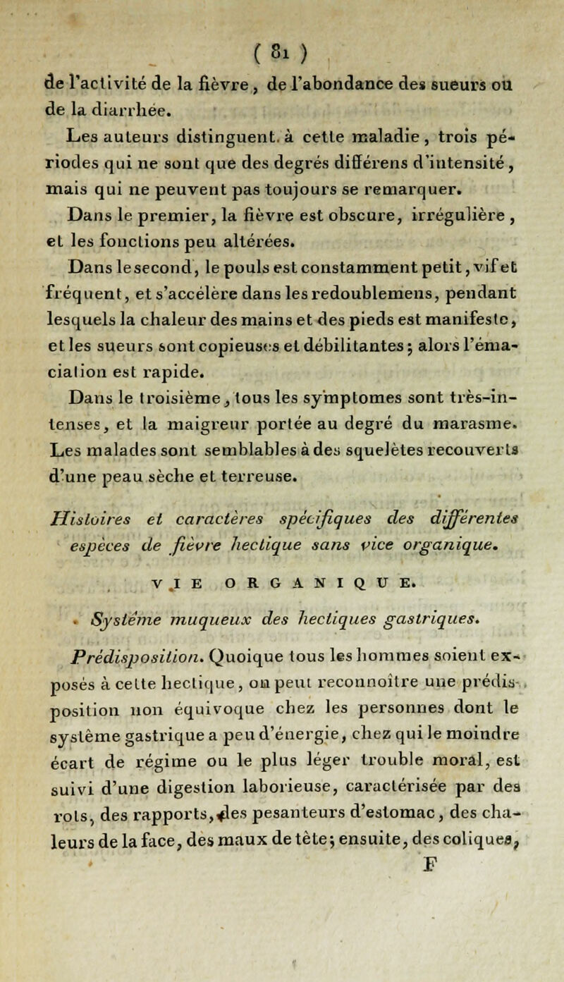 (* ) de l'activité de la fièvre, de l'abondance des sueurs ou de la diarrhée. Les auteurs distinguent, à cette maladie , trois pé- riodes qui ne sont que des degrés différens d'intensité, mais qui ne peuvent pas toujours se remarquer. Dans le premier, la fièvre est obscure, irrégulière , et les fonctions peu altérées. Dans le second, le pouls est constamment petit, vif et fréquent, et s'accélère dans les redoublemens, pendant lesquels la chaleur des mains et des pieds est manifeste, et les sueurs sont copieuses et débilitantes; alors l'éma- cialion est rapide. Dans le troisième, tous les symptômes sont très-in- tenses, et la maigreur portée au degré du marasme. Les malades sont semblables à des squelètes recouvert» d'une peau sèche et terreuse. Histoires et caractères spécifiques des différentes espèces de fièvre hectique sans vice organique. V.IE ORGANIQUE. ■ Système muqueux des hectiques gastriques. Prédisposition. Quoique tous les hommes soient ex- posés à celte hectique, on peut reconnoître une prédis-, position non équivoque chez les personnes dont le système gastrique a peu d'énergie, chez qui le moindre écart de régime ou le plus léger trouble moral, est suivi d'une digestion laborieuse, caractérisée par des rots, des rapports,*les pesanteurs d'estomac, des cha- leurs de la face, des maux de tète ; ensuite, des coliques, F