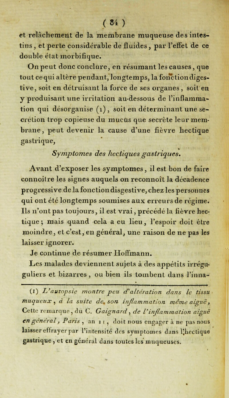 et relâchement de la membrane muqueuse des intes- tins , et perle considérable de fluides, par l'effet de ce double élat morbifique. On peut donc conclure, en résumant les causes, que tout cequi altère pendant, longtemps, la fonction diges- tive, soit en détruisant la force de ses organes , soit en y produisant une irritation au-dessous de l'inflamma- tion qui désorganise (1), soit en déterminant une sé- crétion trop copieuse du mucus que secrète leur mem- brane, peut devenir la cause d'une fièvre hectique gastrique, Symptômes des hectiques gastriques. Avant d'exposer les symptômes, il est. bon de faire connoitre les signes auquels on reconnoît la décadence progressive de la fonction disgestive, chez les personnes qui ont été longtemps soumises aux erreurs de régime. Ils n'ont pas toujours, il est vrai, précédé la lièvre hec- tique; mais quand cela a eu lieu, l'espoir doit être moindre, et c'est, en général, une raison de ne pas les laisser ignorer. Je continue de résumer Hoffmann. Les malades deviennent sujets à des appétits irrégu- guliers et bizarres, ou bien ils tombent dans l'inna- (I) L'autopsie montre peu d?altération dans le tissu muqueux, à la suite de. son inflammation même aiguë, Cette remarque, du C. Gaignard, de l'inflammation aiguë en général, Paris , an 1 t , doit nous engager à ne pas nous laisser eifrayer par l'intensité des symptômes dans l'.hectique gastrique , et en général dans toutes les muqueuses.