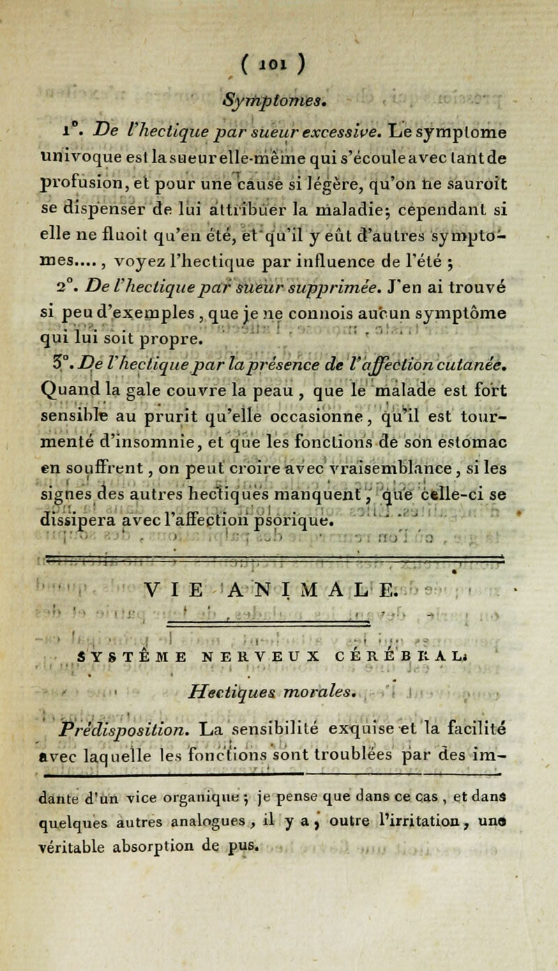 ('01) Symptômes. 1°. De l'hectique par sueur excessive. Le symptôme umvoque est la sueur elle-même qui s'écouleavec lantde profusion, et pour une cause si légère, qu'on ne sauroit se dispenser de lui attribuer la maladie; cependant si elle ne fiuoit qu'en été, et'qu'il y eût d'autres symptô- mes.... , voyez l'hectique par influence de l'été ; 2°. De l'hectique par sueur supprimée. J'en ai trouvé si peu d'exemples , que je ne connois aucun symptôme qui lui soit propre. 5°. De l'hectique par la présence de l'affection cutanée. Quand la gale couvre la peau , que le malade est fort sensible au prurit qu'elle occasionne, qu'il est tour- menté d'insomnie, et que les fonctions dé son estomac en souffrent, on peut croire avec vraisemblance, si les signes des autres hectiques manquent,' que ctlle-ci se dissipera avec l'affection psorique.  i- •- ■ » -..'> • ■,:■>': '.!]■■ ■ i : ■ ■, ■ , ■ ■ i VIE ANIMALE. :, ' ' . ■ ■■_ ' ■ ■■ - SYSTÈME NERVEUX CEREBRAL* Hectiques morales. Prédisposition. La sensibilité exquise et la facilité avec laquelle les fonctions sont troublées par des im- dante d'un vice organique ; je pense que dans ce cas , et dans quelques autres analogues, il y a, outre l'irritation , uno véritable absorption de pus.