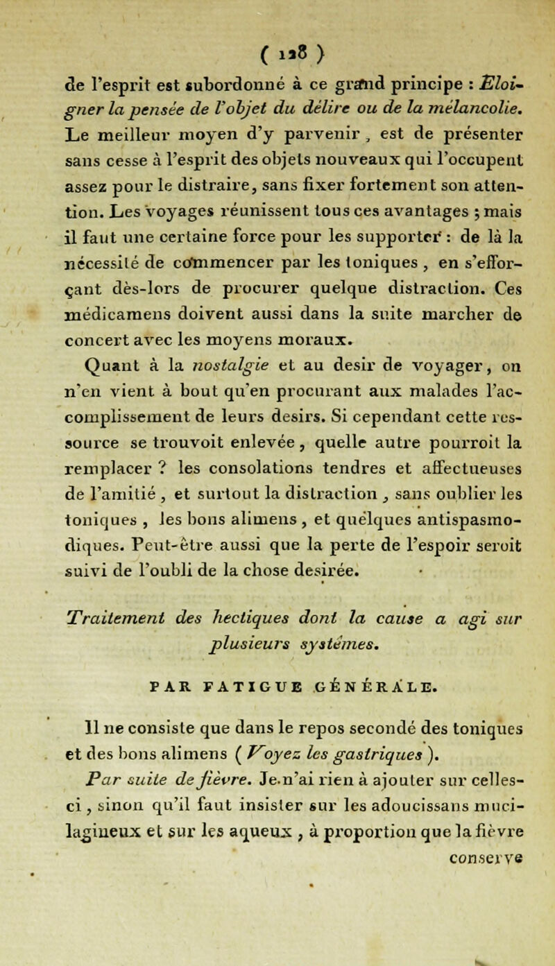 (1*?) de l'esprit est subordonné à ce grand principe : Eloi- gner la pensée de l'objet du délire ou de la mélancolie. Le meilleur moyen d'y parvenir , est de présenter sans cesse à l'esprit des objets nouveaux qui l'occupent assez pour le distraire, sans fixer fortement son atten- tion. Les Voyages réunissent tous ces avantages ; mais il faut une certaine force pour les supporter : de là la nécessité de commencer par les toniques , en s'effor- çant dès-lors de procurer quelque distraction. Ces xnédicamens doivent aussi dans la suite marcher de concert avec les moyens moraux. Quant à la nostalgie et au désir de voyager, on n'en vient à bout qu'en procurant aux malades l'ac- complissement de leurs désirs. Si cependant cette res- source se trouvoit enlevée, quelle autre pourroit la remplacer ? les consolations tendres et affectueuses de l'amitié , et surtout la distraction , sans oublier les toniques , les bons aliniens , et quelques antispasmo- diques. Peut-être aussi que la perte de l'espoir seroit suivi de l'oubli de la chose désirée. Traitement des hectiques dont la cause a agi sur plusieurs systèmes. PAR FATIGUE GÉNÉRALE. 11 ne consiste que dans le repos secondé des toniques et des bons alimens ( Voyez les gastriques ). Par suite dejièvre. Je.n'ai rien à ajouter sur celles- ci , sinon qu'il faut insister sur les adoucissaus muci- lagiueux et sur les aqueux , à proportion que la fièvre conserve