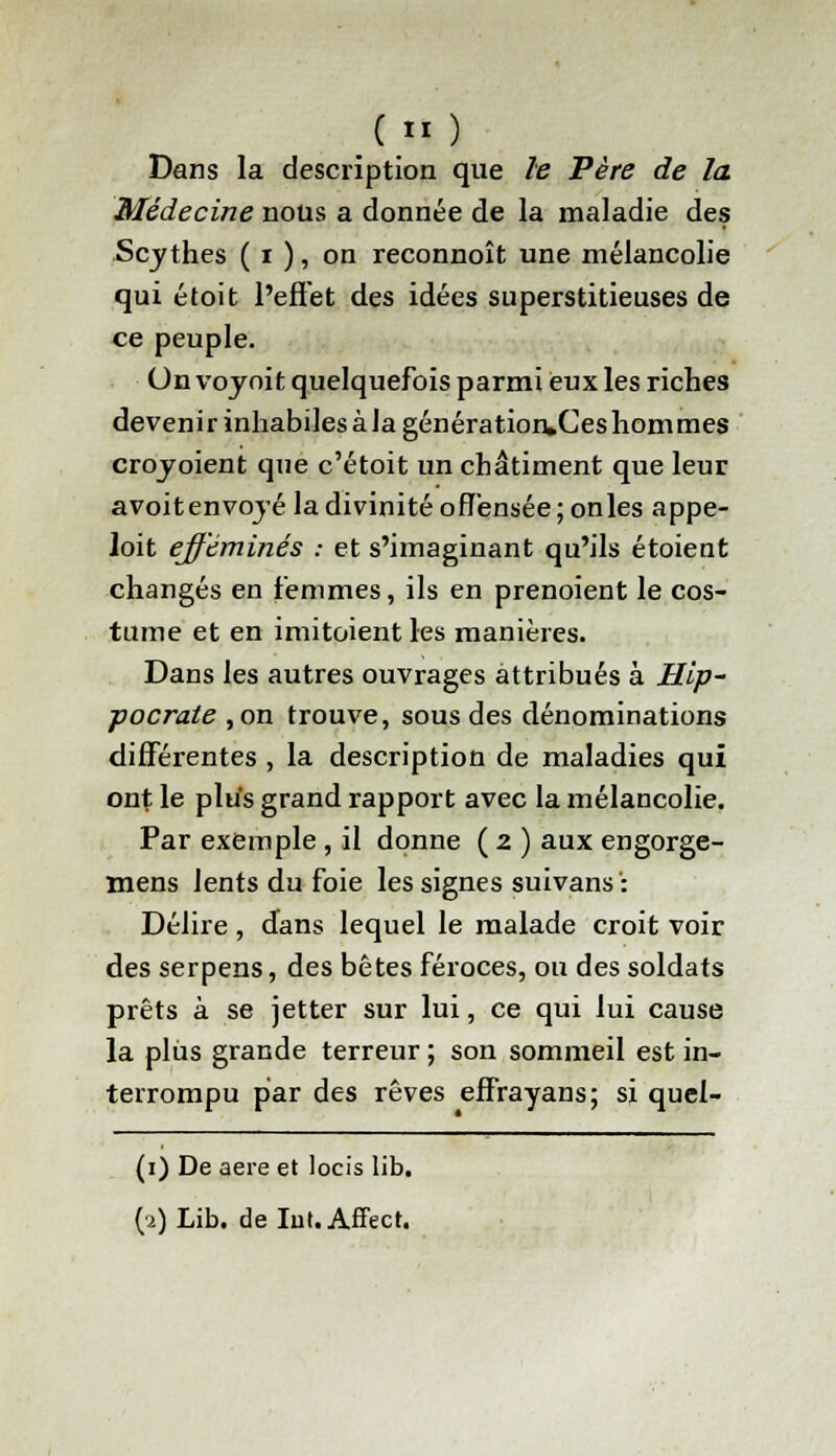 ( ) Dans la description que le Père de la Médecine nous a donnée de la maladie des Scythes ( i ), on reconnoît une mélancolie qui étoit l'effet des idées superstitieuses de ce peuple. On voyoit quelquefois parmi eux les riches devenir inhabiles à la génération,Ces hommes croyoient que c'étoit un châtiment que leur avoitenvoyé la divinité offensée ; onles appe- loit efféminés : et s'imaginant qu'ils étoient changés en femmes, ils en prenoient le cos- tume et en imitoient les manières. Dans les autres ouvrages attribués à Hip- ■pocrate ,on trouve, sous des dénominations différentes , la description de maladies qui ont le plus grand rapport avec la mélancolie. Par exemple , il donne ( 2 ) aux engorge- mens lents du foie les signes suivans': Délire, dans lequel le malade croit voir des serpens, des bêtes féroces, ou des soldats prêts à se jetter sur lui, ce qui lui cause la plus grande terreur ; son sommeil est in- terrompu par des rêves effrayans; si quef- (1) De aère et locis lib.