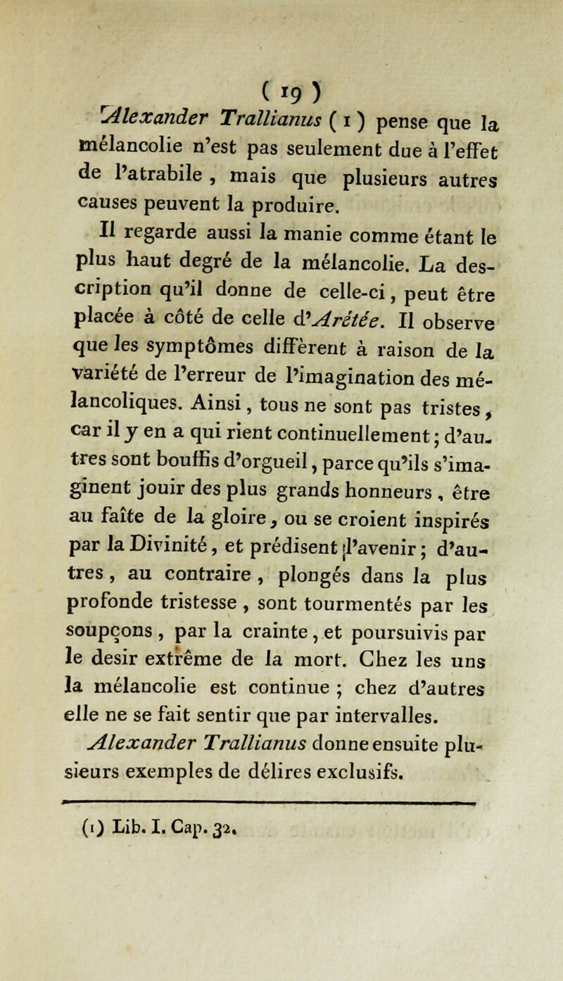 rAlexander Trallianus ( i ) pense que la mélancolie n'est pas seulement due à l'effet de Patrabile , mais que plusieurs autres causes peuvent la produire. Il regarde aussi la manie comme étant le plus haut degré de la mélancolie. La des- cription qu'il donne de celle-ci, peut être placée à côté de celle d'Arétée. Il observe que les symptômes diffèrent à raison de la variété de l'erreur de l'imagination des mé- lancoliques. Ainsi, tous ne sont pas tristes, car il y en a qui rient continuellement ; d'au- tres sont bouffis d'orgueil, parce qu'ils s'ima- ginent jouir des plus grands honneurs , être au faîte de la gloire , ou se croient inspirés par la Divinité, et prédisent jl'avenir ; d'au- tres , au contraire , plongés dans la plus profonde tristesse , sont tourmentés par les soupçons , par la crainte, et poursuivis par le désir extrême de la mort. Chez les uns la mélancolie est continue ; chez d'autres elle ne se fait sentir que par intervalles. Alexander Trallianus donne ensuite plu- sieurs exemples de délires exclusifs. m . ■ - ■ i i i i m i^^——■——ww—i (i) Lib. I. Cap. 32,