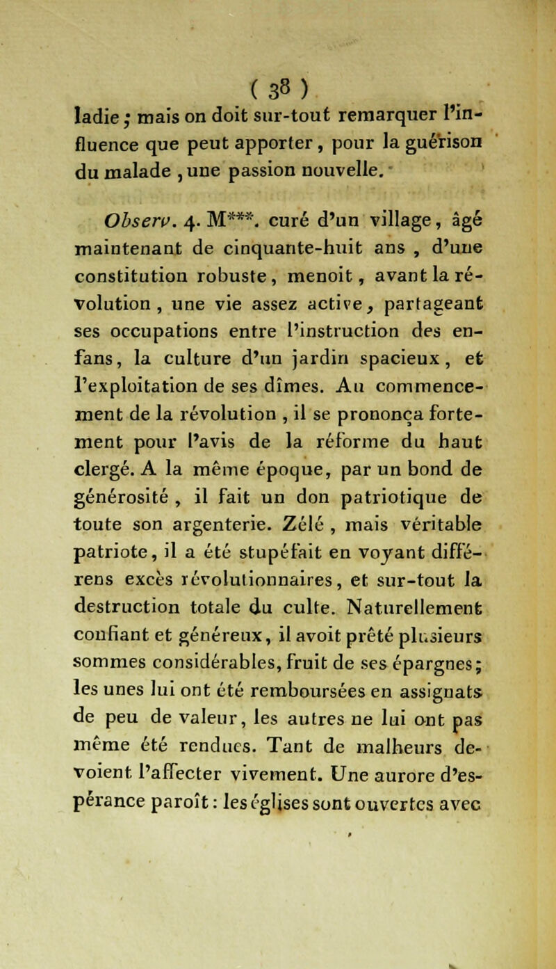 Iadie ,• mais on doit sur-tout remarquer l'in- fluence que peut apporter, pour la guérison du malade , une passion nouvelle. Observ. 4. M***, curé d'un village, âgé maintenant de cinquante-huit ans , d'une constitution robuste, menoit, avant la ré- volution , une vie assez active, partageant ses occupations entre l'instruction des en- fans, la culture d'un jardin spacieux, et l'exploitation de ses dîmes. Au commence- ment de la révolution , il se prononça forte- ment pour l'avis de la réforme du haut clergé. A la même époque, par un bond de générosité , il fait un don patriotique de toute son argenterie. Zélé , mais véritable patriote, il a été stupéfait en voyant diffé- rens excès révolutionnaires, et sur-tout la destruction totale du culte. Naturellement confiant et généreux, il avoit prêté plusieurs sommes considérables, fruit de ses épargnes; les unes lui ont été remboursées en assignats de peu de valeur, les autres ne lui ont pas même été rendues. Tant de malheurs dé- voient l'affecter vivement. Une aurore d'es- pérance paroît : les églises sont ouvertes avec