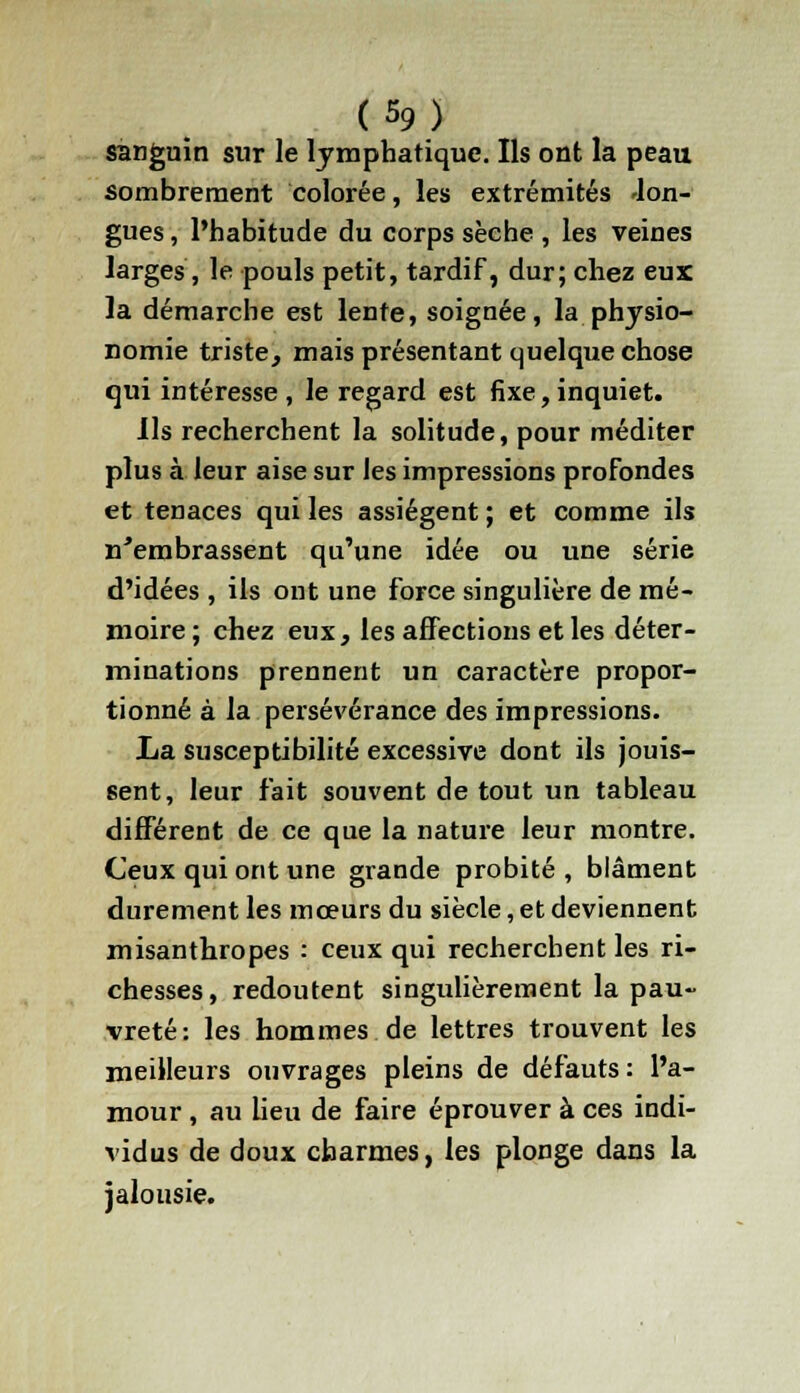 sanguin sur le lymphatique. Ils ont la peau sombrement colorée, les extrémités 'lon- gues , l'habitude du corps sèche , les veines larges, le pouls petit, tardif, dur; chez eux la démarche est lente, soignée, la physio- nomie triste, mais présentant quelque chose qui intéresse, le regard est fixe,inquiet. Ils recherchent la solitude, pour méditer plus à leur aise sur les impressions profondes et tenaces qui les assiègent ; et comme ils n'embrassent qu'une idée ou une série d'idées , ils ont une force singulière de mé- moire ; chez eux, les affections et les déter- minations prennent un caractère propor- tionné à la persévérance des impressions. La susceptibilité excessive dont ils jouis- sent, leur fait souvent de tout un tableau différent de ce que la nature leur montre. Ceux qui ont une grande probité , blâment durement les mœurs du siècle, et deviennent misanthropes : ceux qui recherchent les ri- chesses, redoutent singulièrement la pau- vreté: les hommes de lettres trouvent les meilleurs ouvrages pleins de défauts : l'a- mour , au lieu de faire éprouver à ces indi- vidus de doux charmes, les plonge dans la jalousie.