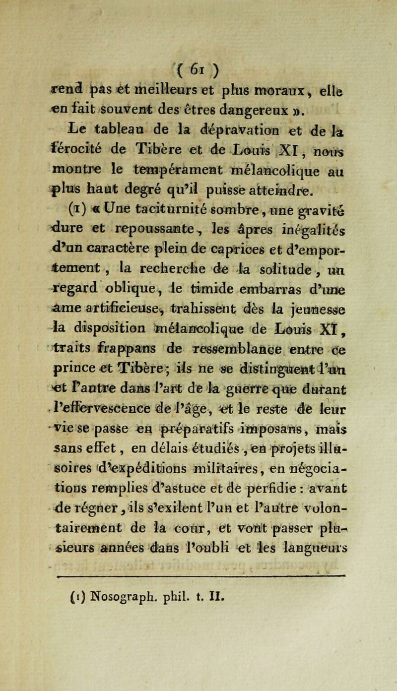 rend pas et meilleurs et plus moraux » elle en fait souvent des être6 dangereux ». Le tableau de la dépravation et de la férocité de Tibère et de Louis XI, noirs montre le tempérament mélancolique au plus haut degré qu'il puisse atteindre. (i) « Une taciturnité sombre, une gravité ■dure et repoussante, les âpres inégalités d'un caractère plein de caprices et d'empor- tement , la recherche de la solitude, un regard oblique, le timide embarras d'une ame artificieuse^ trahissent dès la jeunesse la disposition mélancolique de Louis XI, traits frappans de ressemblance entre ce prince et Tibère ; ils ne se distinguent ¥&n «t Pantre dans l'art de la guerre que durant l'effervescence de l'âge, et le reste de leur vie se passe en préparatifs imposans, mais sans effet, en délais étudiés , en projets illu- soires d^expéditions militaires, en négocia- tions remplies d'astuce et de perfidie : avant de régner, ils s'exilent l'un et l'autre volon- tairement de la cour, et vont passer plu- sieurs années dans l'oubli et les langueurs (i) Nosograph. phil. t. II.