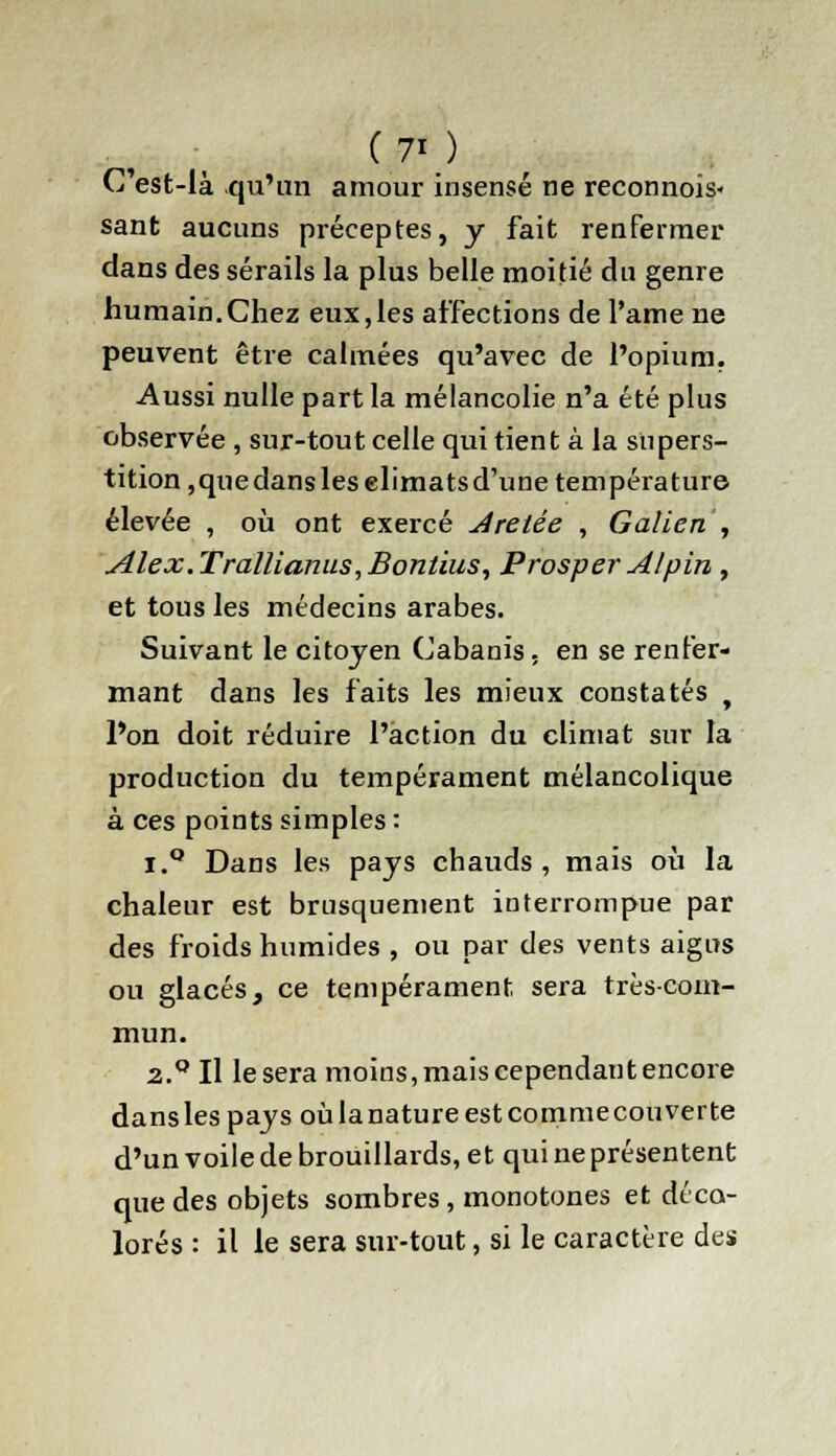 (7' ) C'est-là qu'un amour insensé ne reconnois- sant aucuns préceptes, y fait renfermer dans des sérails la plus belle moitié du genre humain.Chez eux,les affections de l'ame ne peuvent être calmées qu'avec de l'opium. Aussi nulle part la mélancolie n'a été plus observée , sur-tout celle qui tient à la stipers- tition,quedansleselimatsd'une température élevée , où ont exercé Aretée , Galien , Alex.Trallianus,Bontius, Prosper Alpin , et tous les médecins arabes. Suivant le citoyen Cabanis, en se renfer- mant dans les faits les mieux constatés , l'on doit réduire l'action du climat sur la production du tempérament mélancolique à ces points simples : i.Q Dans les pays chauds, mais où la chaleur est brusquement interrompue par des froids humides , ou par des vents aigus ou glacés, ce tempérament sera très-com- mun. 2.0 Il lésera moins, mais cependant encore dans les pays où la nature est commecouverte d'un voile de brouillards, et qui ne présentent que des objets sombres, monotones et déco- lorés : il le sera sur-tout, si le caractère des