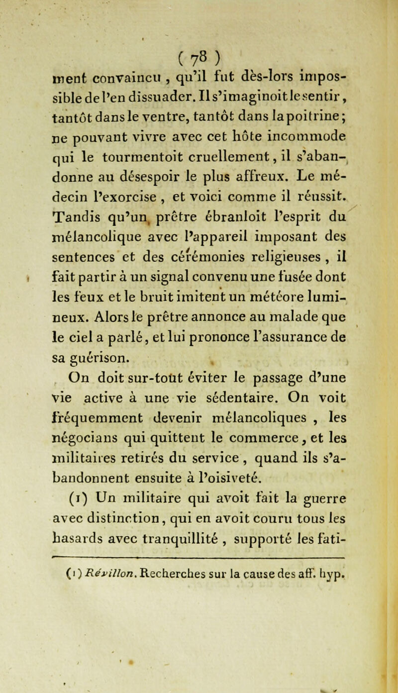 ment convaincu , qu'il fut dès-lors impos- sible de l'en dissuader. Il s'imaginoit le sentir, tantôt dans le ventre, tantôt danslapoitrine; ne pouvant vivre avec cet hôte incommode qui le tourmentoit cruellement, il s'aban- donne au désespoir le plus affreux. Le mé- decin l'exorcise , et voici comme il réussit. Tandis qu'un, prêtre ébranloit l'esprit du mélancolique avec l'appareil imposant des sentences et des cérémonies religieuses , il fait partir à un signal convenu une fusée dont les feux et le bruit imitent un météore lumi- neux. Alors le prêtre annonce au malade que le ciel a parlé, et lui prononce l'assurance de sa guérison. On doit sur-tout éviter le passage d'une vie active à une vie sédentaire. On voit fréquemment devenir mélancoliques , les négocians qui quittent le commerce, et les militaires retirés du service , quand ils s'a- bandonnent ensuite à l'oisiveté. (i) Un militaire qui avoit fait la guerre avec distinction, qui en avoit couru tous les hasards avec tranquillité , supporté les fati- (i ) Réunion. Recherches sur la cause des aff. hyp.