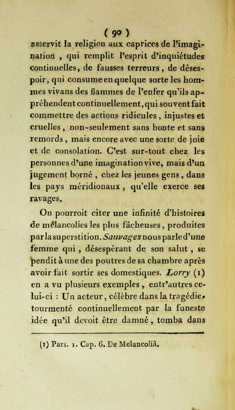 (9°) asservit la religion aux caprices de l'imagi- nation , qui remplit l'esprit d'inquiétudes continuelles, de fausses terreurs, de déses- poir, qui consume en quelque sorte les hom- mes vivans des flammes de l'enfer qu'ils ap- préhendent continuellement, qui souvent fait commettre des actions ridicules, injustes et cruelles , non-seulement sans honte et sans remords , mais encore avec une sorte de joie et de consolation. C'est sur-tout chez les personnes d'une imagination vive, mais d'un jugement borné , chez les jeunes gens , dans les pajs méridionaux, qu'elle exerce ses ravages. On pourroit citer une infinité d'histoires de mélancolies les plus fâcheuses, produites par lasuperstition.6'tf£/î'ûg'£.9nous parle d'une femme qui , désespérant de son salut , se pendit à une des poutres de sa chambre après avoir fait sortir ses domestiques. Lorry (i) en a vu plusieurs exemples , entr'autres ce- lui-ci : Un acteur, célèbre dans la tragédie» tourmenté continuellement par la funeste idée qu'il devoit être damné, tomba dans