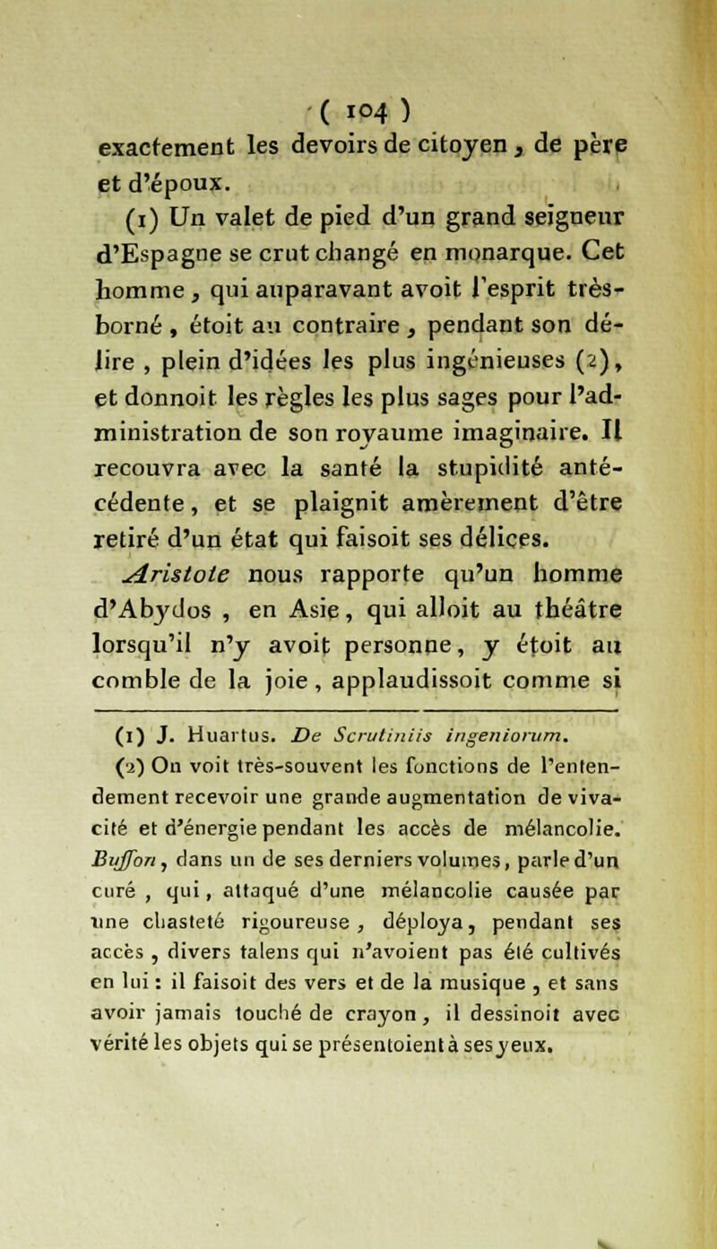 exactement les devoirs de citoyen , de père et d'époux. (i) Un valet de pied d'un grand seigneur d'Espagne se crut changé en monarque. Cet homme , qui auparavant avoit l'esprit très- borné , étoit au contraire , pendant son dé- lire , plein d'idées les plus ingénieuses (2), et donnoit les règles les plus sages pour l'ad- ministration de son royaume imaginaire. Il recouvra avec la santé la stupidité anté- cédente , et se plaignit amèrement d'être retiré d'un état qui faisoit ses délices. udristote nous rapporte qu'un homme d'Abydos , en Asie, qui alloit au théâtre lorsqu'il n'y avoit personne, y étoit au comble de la joie, applaudissoit comme si (i) J. Huartus. De Scrutiniis ingeniorum. (•2) Ou voit très-souvent les fonctions de l'enten- dement recevoir une grande augmentation de viva- cité et d'énergie pendant les accès de mélancolie. Bujfon, dans un de ses derniers volumes, parle d'un curé , qui, attaqué d'une mélancolie causée par une chasteté rigoureuse, déploya, pendant ses accès , divers talens qui n'avoient pas élé cultivés en lui : il faisoit des vers et de la musique , et sans avoir jamais louché de crayon , il dessinoit avec vérité les objets qui se présentoient à sesyeux.