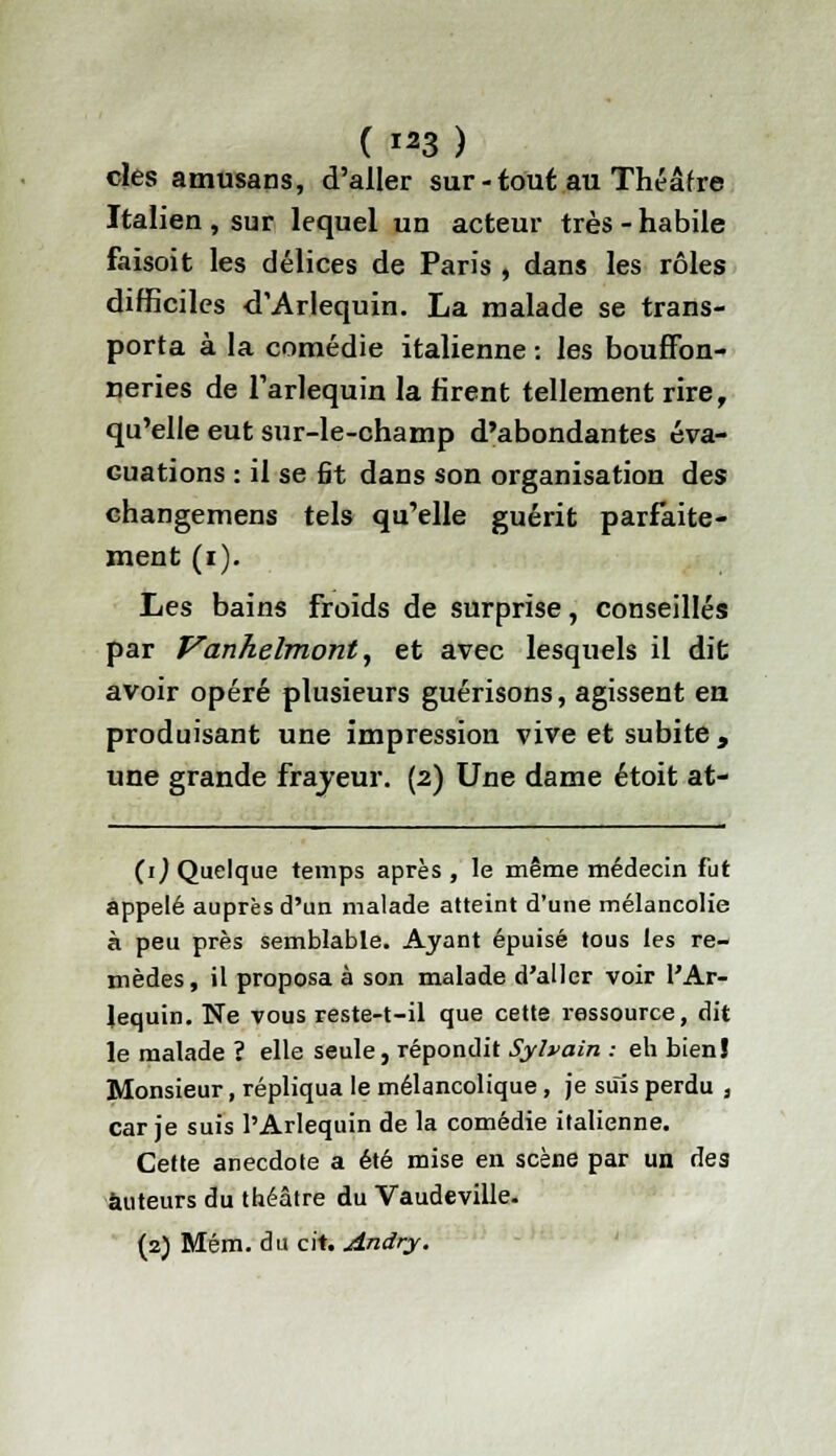 clés amusans, d'aller sur - tout au Théâf re Italien , sur lequel un acteur très - habile faisoit les délices de Paris , dans les rôles difficiles d'Arlequin. La malade se trans- porta à la comédie italienne : les bouffon- neries de l'arlequin la rirent tellement rire, qu'elle eut sur-le-champ d'abondantes éva- cuations : il se fit dans son organisation des changemens tels qu'elle guérit parfaite- ment (i). Les bains Froids de surprise, conseillés par Vanhelmont, et avec lesquels il dit avoir opéré plusieurs guérisons, agissent en produisant une impression vive et subite , une grande frajeur. (2) Une dame étoit at- (1) Quelque temps après, le même médecin fut appelé auprès d'un malade atteint d'une mélancolie à peu près semblable. Ayant épuisé tous les re- mèdes, il proposa à son malade d'aller voir l'Ar- lequin. Ne vous reste-t-il que cette ressource, dit le malade ? elle seule, répondit Sylvain : eh bienî Monsieur, répliqua le mélancolique, je suis perdu , car je suis l'Arlequin de la comédie italienne. Cette anecdote a été mise en scène par un des auteurs du théâtre du Vaudeville. (2) Mém. du cit. Andry.