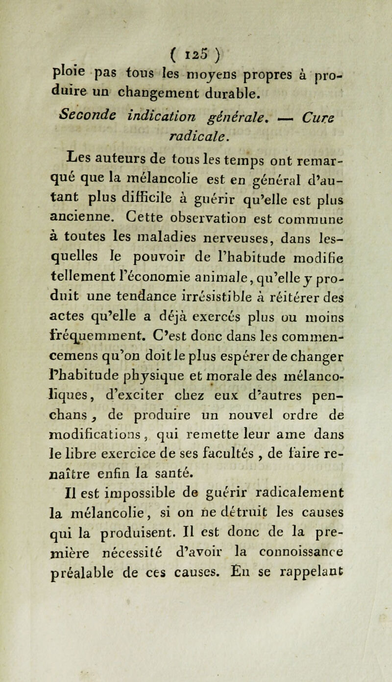 ploie pas tons les moyens propres à pro- duire un changement durable. Seconde indication générale. — Cure radicale. Les auteurs de tous les temps ont remar- qué que la mélancolie est en général d'au- tant plus difficile à guérir qu'elle est plus ancienne. Cette observation est commune à toutes les maladies nerveuses, dans les- quelles le pouvoir de l'habitude modifie tellement l'économie animale, qu'elle y pro- duit une tendance irrésistible à réitérer des actes qu'elle a déjà exercés plus ou moins fréquemment. C'est donc dans les commen- cemens qu'on doit Je plus espérer de changer l'habitude physique et morale des mélanco- liques, d'exciter chez eux d'autres pen- chans, de produire un nouvel ordre de modifications, qui remette leur ame dans le libre exercice de ses facultés , de l'aire re- naître enfin la santé. Il est impossible de guérir radicalement la mélancolie, si on ne détruit les causes qui la produisent. Il est donc de la pre- mière nécessité d'avoir la connoissance préalable de ces causes. En se rappelant