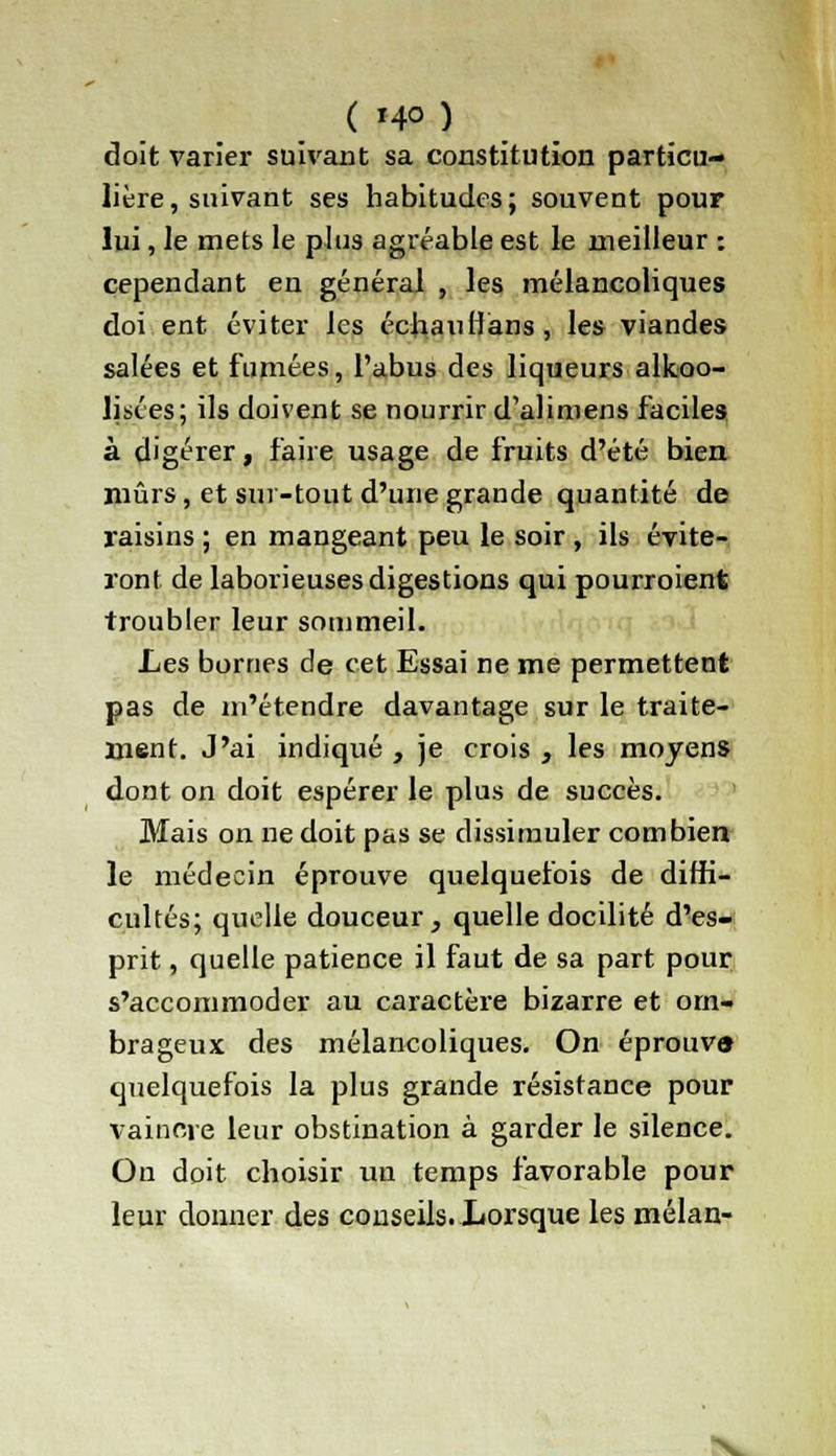 doit varier suivant sa constitution particu- lière, suivant ses habitudes; souvent pour lui, le mets le plus agréable est le meilleur : cependant en général , les mélancoliques doi ent éviter les échaulfans, les viandes salées et fumées, l'abus des liqueurs alkoo- lisées; ils doivent se nourrir d'alimens faciles à digérer, faire usage de fruits d'été bien mûrs, et sur-tout d'une grande quantité de raisins ; en mangeant peu le soir , ils évite- ront de laborieuses digestions qui pourroient troubler leur sommeil. Les bornes de cet Essai ne me permettent pas de m'étendre davantage sur le traite- ment. J'ai indiqué , je crois , les moyens dont on doit espérer le plus de succès. Mais on ne doit pas se dissimuler combien le médecin éprouve quelquefois de diffi- cultés; quelle douceur, quelle docilité d'es- prit , quelle patience il faut de sa part pour s'accommoder au caractère bizarre et om- brageux des mélancoliques. On éprouva quelquefois la plus grande résistance pour vaincre leur obstination à garder le silence. On doit choisir un temps favorable pour leur donner des conseils. Lorsque les mélan-