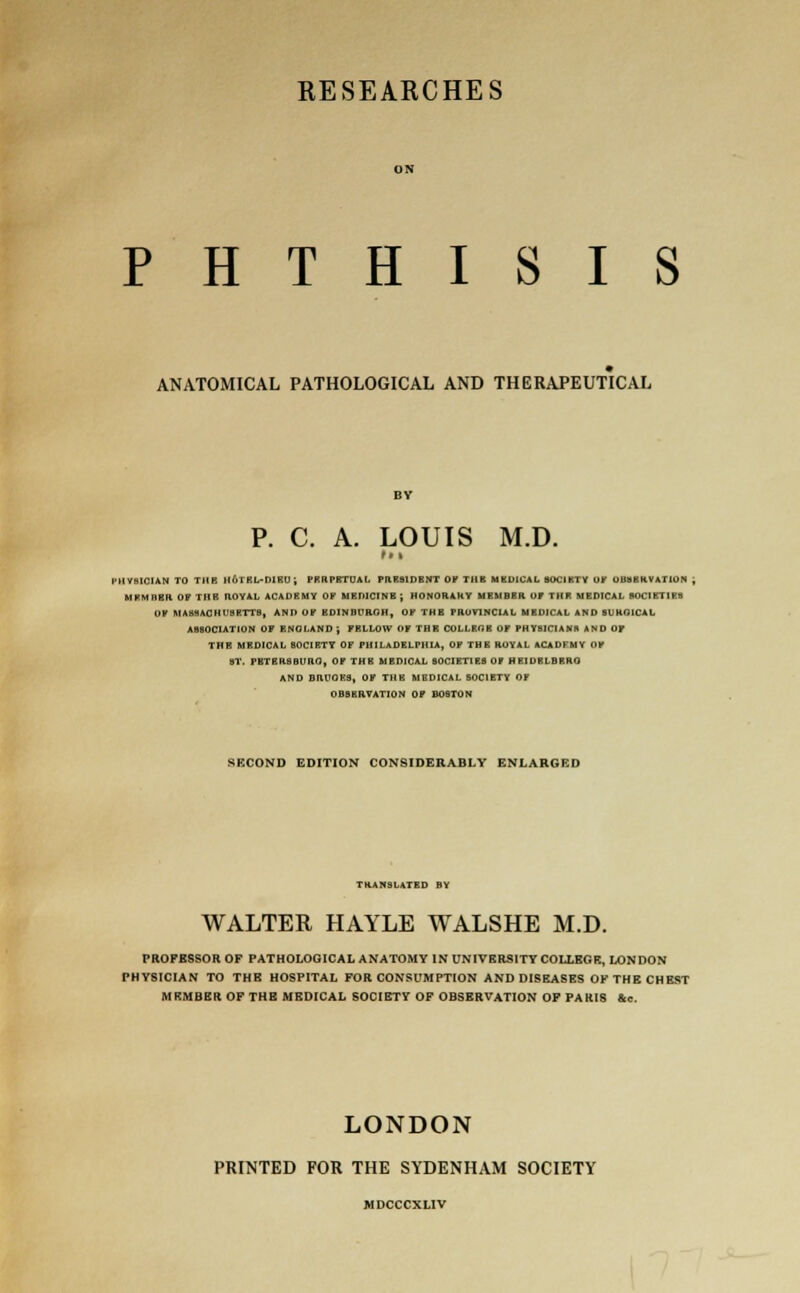 RESEARCHES PHTHISIS ANATOMICAL PATHOLOGICAL AND THERAPEUTICAL P. C. A. LOUIS M.D. t * % HVBICIAN TO TUB H6TKL-D1BU; PEHPETUAL PRESIDENT OF TIIK MBDICAL SOCIETY OF OBSERVATION , MKMMKIt 07 1 II K ROYAL ACADEMY OF MEDICINE ; HONORAKY MEMBER DP TBI MEDICAL SOCIETIES D? MASSACHUSETTS, AND OF EDINDFRGH, OK THE PROVINCIAL MEDICAL AND SURGICAL ASSOCIATION OF ENGLAND ; FELLOW OF THE COLLEGE OF PHYSICIANS AND OF THE MEDICAL SOCIETY OF PHILADELPHIA, OF THE ROYAL ACADFMY OF ST. PETERSBURG, OF THE MEDICAL SOCIETIES OF HKIOELBRRO AND HUM.I 9, OF THE MBDICAL SOCIETY OF OBSERVATION OF BOSTON SECOND EDITION CONSIDERABLY ENLARGED TRANSLATED BY WALTER HAYLE WALSHE M.D. PROFESSOR OF PATHOLOGICAL ANATOMY IN UNIVERSITY COLLEGE, LONDON PHYSICIAN TO THE HOSPITAL FOR CONSUMPTION AND DISEASES OF THE CHEST MEMBER OF THE MBDICAL SOCIETY OF OBSERVATION OF PARIS &e. LONDON PRINTED FOR THE SYDENHAM SOCIETY MDCCCXLIV
