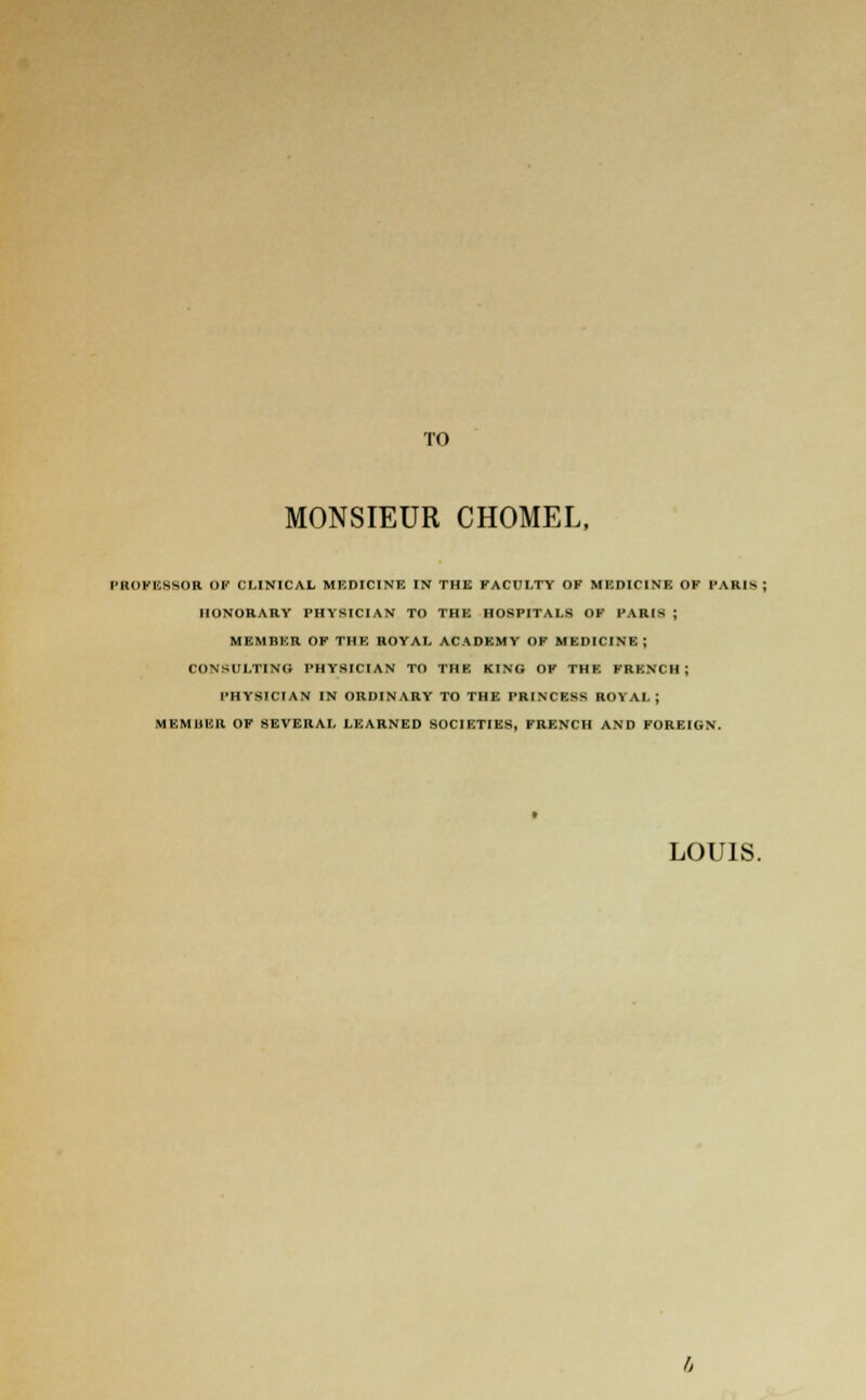 TO MONSIEUR CHOMEL, PROFESSOR OF CLINICAL MEDICINE IN THE FACULTY OF MF.DICINF. OF PARIS HONORARY PHYSICIAN TO THE HOSPITALS OF PARIS ; MEMBER OF THE ROYAL ACADEMY OF MEDICINE ; CONSULTING PHYSICIAN TO THE KING OF THE FRENCH ; PHYSICIAN IN ORDINARY TO THE PRINCESS ROYAL; MEMUER OF SEVERAL LEARNED SOCIETIES, FRENCH AND FOREIGN.