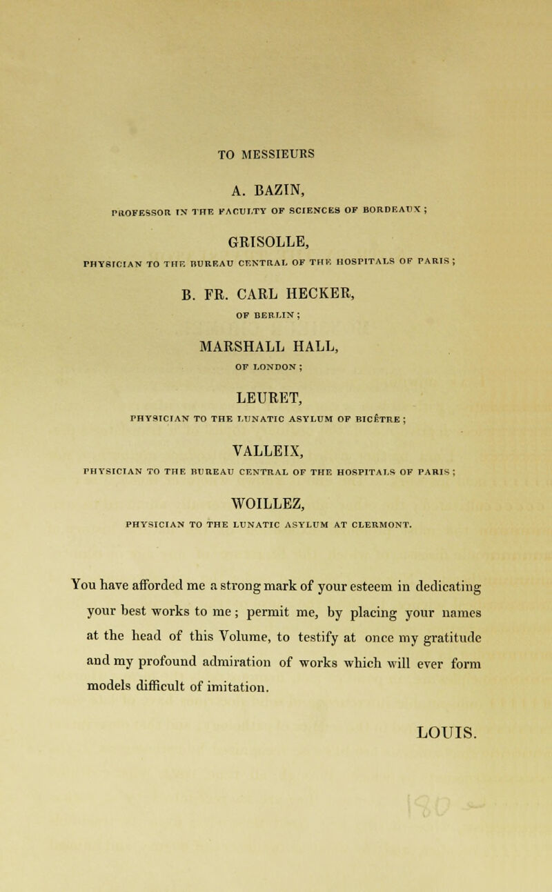 TO MESSIEURS A. BAZIN, PROFESSOR IN THE FACULTY OF SCIENCES OF BORDEAUX ; GRTSOLLE, PHYSICIAN TO THE BUREAU CENTRAL OF THE HOSPITALS OF PARIS; B. FR. CARL HECKER, OF BEE LIN ; MARSHALL HALL, OF LONDON; LEURET, PHYSICIAN TO THE LUNATIC ASYLUM OF BICETRE ; VALLEIX, PHYSICIAN TO THE BUREAU CENTRAL OF THE HOSPITALS OF PARIS; WOILLEZ, PHYSICIAN TO THE LUNATIC ASYLUM AT CLERMONT. You have afforded me a strong mark of your esteem in dedicating your best works to me; permit me, by placing your names at the head of this Volume, to testify at once my gratitude and my profound admiration of works which will ever form models difficult of imitation.