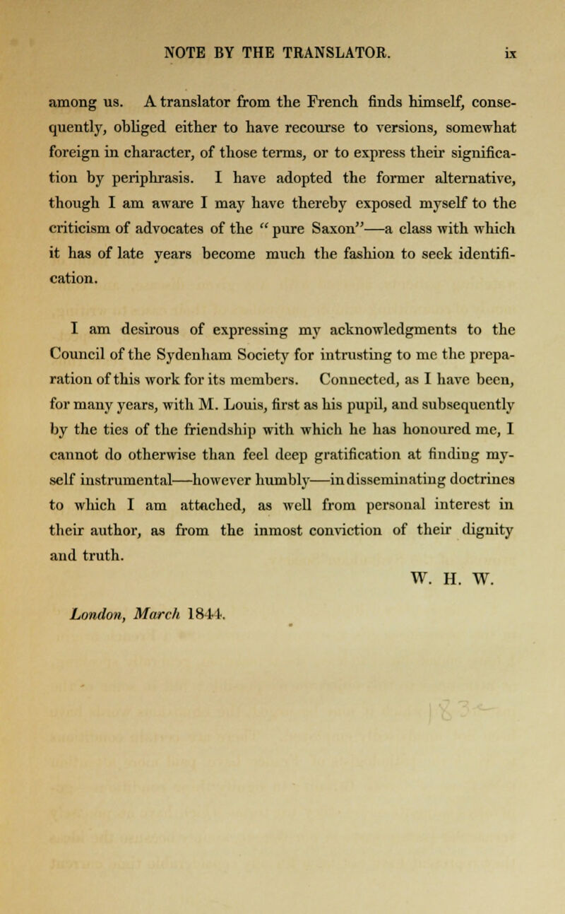 among us. A translator from the French finds himself, conse- quently, obliged either to have recourse to versions, somewhat foreign in character, of those terms, or to express their significa- tion by periphrasis. I have adopted the former alternative, though I am aware I may have thereby exposed myself to the criticism of advocates of the  pure Saxon—a class with which it has of late years become much the fashion to seek identifi- cation. I am desirous of expressing my acknowledgments to the Council of the Sydenham Society for intrusting to me the prepa- ration of this work for its members. Connected, as I have been, for many years, with M. Louis, first as his pupil, and subsequently by the ties of the friendship with which he has honoured me, I cannot do otherwise than feel deep gratification at finding my- self instrumental—however humbly—in disseminating doctrines to which I am attached, as well from personal interest in their author, as from the inmost conviction of their dignity and truth. W. H. W. London, March 18-14.