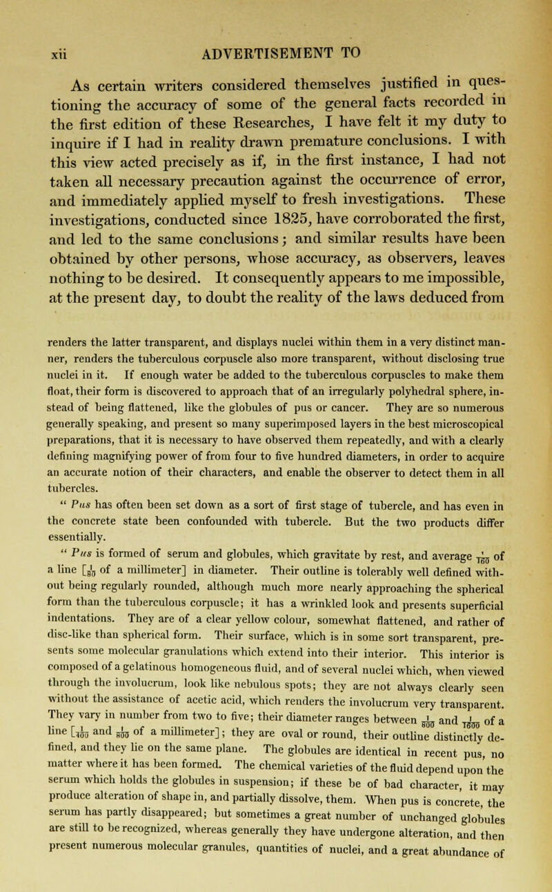 As certain writers considered themselves justified in ques- tioning the accuracy of some of the general facts recorded in the first edition of these Researches, I have felt it my duty to inquire if I had in reality drawn premature conclusions. I with this view acted precisely as if, in the first instance, I had not taken all necessary precaution against the occurrence of error, and immediately applied myself to fresh investigations. These investigations, conducted since 1825, have corroborated the first, and led to the same conclusions; and similar results have been obtained by other persons, whose accuracy, as observers, leaves nothing to be desired. It consequently appears to me impossible, at the present day, to doubt the reality of the laws deduced from renders the latter transparent, and displays nuclei within them in a very distinct man- ner, renders the tuberculous corpuscle also more transparent, without disclosing true nuclei in it. If enough water be added to the tuberculous corpuscles to make them float, their form is discovered to approach that of an irregularly polyhedral sphere, in- stead of being flattened, like the globules of pus or cancer. They are so numerous generally speaking, and present so many superimposed layers in the best microscopical preparations, that it is necessary to have observed them repeatedly, and with a clearly defining magnifying power of from four to five hundred diameters, in order to acquire an accurate notion of their characters, and enable the observer to detect them in all tubercles.  Pas has often been set down as a sort of first stage of tubercle, and has even in the concrete state been confounded with tubercle. But the two products differ essentially.  Pus is formed of serum and globules, which gravitate by rest, and average ^ of a une [b'b of a millimeter] in diameter. Their outline is tolerably well defined with- out being regularly rounded, although much more nearly approaching the spherical form than the tuberculous corpuscle; it has a wrinkled look and presents superficial indentations. They are of a clear yellow colour, somewhat flattened, and rather of disc-Uke than spherical form. Their surface, which is in some sort transparent, pre- sents some molecular granulations which extend into their interior. This interior is composed of a gelatinous homogeneous fluid, and of several nuclei which, when viewed through the involucrum, look like nebulous spots; they are not always clearly seen without the assistance of acetic acid, which renders the involucrum very transparent. They vary in number from two to five; their diameter ranges between ^ and ' of a line Cfo and i of a millimeter]; they are oval or round, their outline distinctly de- fined, and they lie on the same plane. The globules are identical in recent pus, no matter where it has been formed. The chemical varieties of the fluid depend upon the serum which holds the globules in suspension; if these be of bad character, it may produce alteration of shape in, and partially dissolve, them. When pus is concrete the serum has partly disappeared; but sometimes a great number of unchanged globules are still to be recognized, whereas generally they have undergone alteration, and then present numerous molecular granules, quantities of nuclei, and a great abundance of