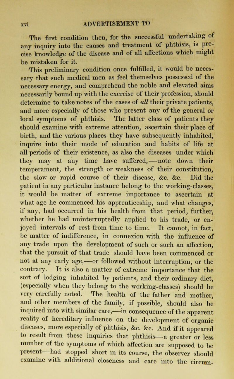The first condition then, for the successful undertaking of any inquiry into the causes and treatment of phthisis, is pre- cise knowledge of the disease and of all affections which might be mistaken for it. This preliminary condition once fulfilled, it would be neces- sary that such medical men as feel themselves possessed of the necessary energy, and comprehend the noble and elevated aims necessarily bound up with the exercise of their profession, should determine to take notes of the cases of all their private patients, and more especially of those who present any of the general or local symptoms of phthisis. The latter class of patients they should examine with extreme attention, ascertain their place of birth, and the various places they have subsequently inhabited, inqiiire into their mode of education and habits of life at all periods of their existence, as also the diseases under which they may at any time have suffered,—note down their temperament, the strength or weakness of their constitution, the slow or rapid course of their disease, &c. &c. Did the patient in any particular instance belong to the working-classes, it would be matter of extreme importance to ascertain at what age he commenced his apprenticeship, and what changes, if any, had occurred in his health from that period, further, whether he had uninterruptedly applied to his trade, or en- joyed intervals of rest from time to time. It cannot, in fact, be matter of indifference, in connexion with the influence of any trade upon the development of such or such an affection, that the pursuit of that trade should have been commenced or not at any early age,—or followed without interruption, or the contrary. It is also a matter of extreme importance that the sort of lodging inhabited by patients, and their ordinary diet, (especially when they belong to the working-classes) should be very carefully noted. The health of the father and mother, and other members of the family, if possible, should also be inquired into with similar care,—in consequence of the apparent reality of hereditary influence on the development of organic diseases, more especially of phthisis, &c. &c. And if it appeared to result from these inquiries that phthisis—a greater or less number of the symptoms of which affection are supposed to be present—had stopped short in its course, the observer should examine with additional closeness and care into the circum-