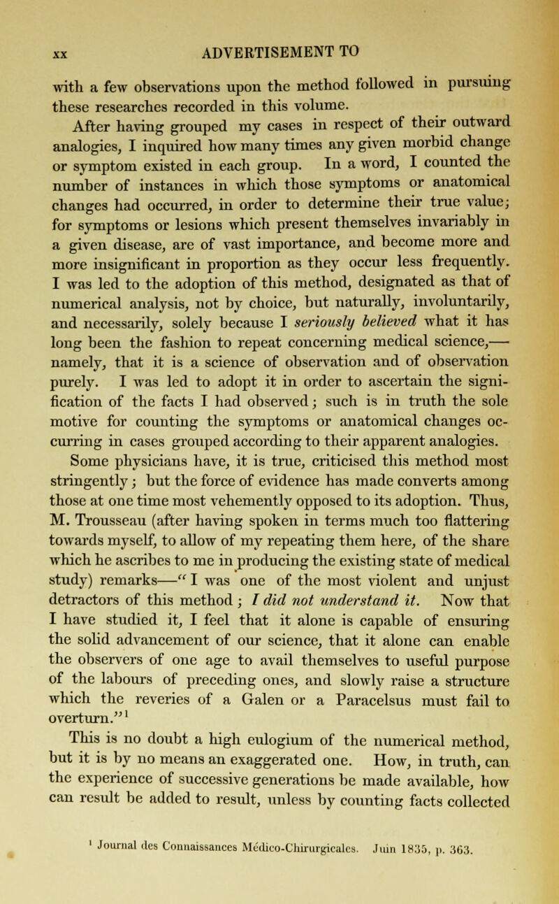 with a few observations upon the method followed in pursuing these researches recorded in this volume. After having grouped my cases in respect of their outward analogies, I inquired how many times any given morbid change or symptom existed in each group. In a word, I counted the number of instances in which those symptoms or anatomical changes had occurred, in order to determine their true value; for symptoms or lesions which present themselves invariably in a given disease, are of vast importance, and become more and more insignificant in proportion as they occur less frequently. I was led to the adoption of this method, designated as that of numerical analysis, not by choice, but naturally, involuntarily, and necessarily, solely because I seriously believed what it has long been the fashion to repeat concerning medical science,— namely, that it is a science of observation and of observation purely. I was led to adopt it in order to ascertain the signi- fication of the facts I had observed; such is in truth the sole motive for counting the symptoms or anatomical changes oc- curring in cases grouped according to their apparent analogies. Some physicians have, it is true, criticised this method most stringently; but the force of evidence has made converts among those at one time most vehemently opposed to its adoption. Thus, M. Trousseau (after having spoken in terms much too flattering towards myself, to allow of my repeating them here, of the share which he ascribes to me in producing the existing state of medical study) remarks— I was one of the most violent and unjust detractors of this method ; I did not understand it. Now that I have studied it, I feel that it alone is capable of ensuring the solid advancement of our science, that it alone can enable the observers of one age to avail themselves to useful purpose of the labours of preceding ones, and slowly raise a structure which the reveries of a Galen or a Paracelsus must fail to overturn.1 This is no doubt a high eulogium of the numerical method, but it is by no means an exaggerated one. How, in truth, can the experience of successive generations be made available, how can result be added to result, unless by counting facts collected 1 Journal des Connaissances Medico-Chirurgicales. Juin 1835, p. 363.