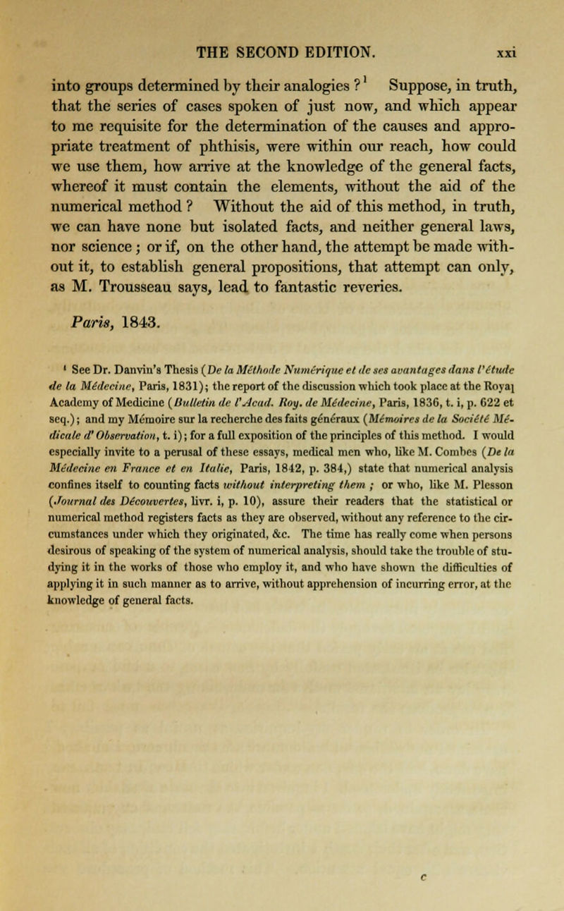 into groups determined by their analogies ?' Suppose, in truth, that the series of cases spoken of just now, and which appear to me requisite for the determination of the causes and appro- priate treatment of phthisis, were within our reach, how coidd we use them, how arrive at the knowledge of the general facts, whereof it must contain the elements, without the aid of the numerical method ? Without the aid of this method, in truth, we can have none but isolated facts, and neither general laws, nor science; or if, on the other hand, the attempt be made with- out it, to establish general propositions, that attempt can only, as M. Trousseau says, lead to fantastic reveries. Paris, 1843. ' See Dr. Danviu's Thesis (De la Mtlhode Numerioue et de ses wantages dans t'Ctutle de la Midecine, Paris, 1831); the report of the discussion which took place at the Royai Academy of Medicine {Bulletin de VAcad. Roy. de Midecine, Paris, 1836, t. i, p. 622 et seq.); and my Memoire sur la recherche des faits geneVaux (Mimoires de la Soci(t( Me- dicate a Observation, t. i) j for a full exposition of the principles of this method. I would especially invite to a perusal of these essays, medical men who, like M. Comhes {De la Medecine en France et en Italic, Paris, 1842, p. 384,) state that numerical analysis confines itself to counting facts without interpreting them ; or who, like M. Plesson (Journal da Dtcouvertes, livr. i, p. 10), assure their readers that the statistical or numerical method registers facts as they are ohserved, without any reference to the cir- cumstances under which they originated, &c. The time has really come when persons desirous of speaking of the system of numerical analysis, should take the trouble of stu- dying it in the works of those who employ it, and who have shown the difficulties of applying it in such manner as to arrive, without apprehension of incurring error, at the knowledge of general facts.