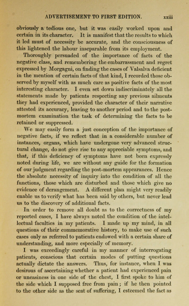 obviously a tedious one, but it was easily worked upon and certain in its character. It is manifest that the results to which it led must of necessity be accurate, and the consciousness of this lightened the labour inseparable from its employment. Thoroughly persuaded of the importance of facts of the negative class, and remembering the embarrassment and regret expressed by Morgagni, on finding the cases of Valsalva deficient in the mention of certain facts of that kind, I recorded those ob- served by myself with as much care as positive facts of the most interesting character. I even set down indiscriminately all the statements made by patients respecting any previous ailments they had experienced, provided the character of their narrative attested its accuracy, leaving to another period and to the post- mortem examination the task of determining the facts to be retained or suppressed. We may easily form a just conception of the importance of negative facts, if we reflect that in a considerable number of instances, organs, which have undergone very advanced struc- tural change, do not give rise to any appreciable symptoms, and that, if this deficiency of symptoms have not been expressly noted during life, we are without any guide for the formation of our judgment regarding the post-mortem appearances. Hence the absolute necessity of inquiry into the condition of all the functions, those which are disturbed and those which give no evidence of derangement. A different plan might very readily enable us to verify what has been said by others, but never lead us to the discovery of additional facts. In order to remove all doubt as to the correctness of my reported cases, I have always noted the condition of the intel- lectual faculties in my patients. I made up my mind, in all questions of their commemorative history, to make use of such cases only as referred to patients endowed with a certain share of understanding, and more especially of memory. I was exceedingly careful in my manner of interrogating patients, conscious that certain modes of putting questions actually dictate the answers. Thus, for instance, when I was desirous of ascertaining whether a patient had experienced pain or uneasiness in one side of the chest, I first spoke to him of the side which I supposed free from pain; if he then pointed to the other side as the scat of suffering, I esteemed the fact as