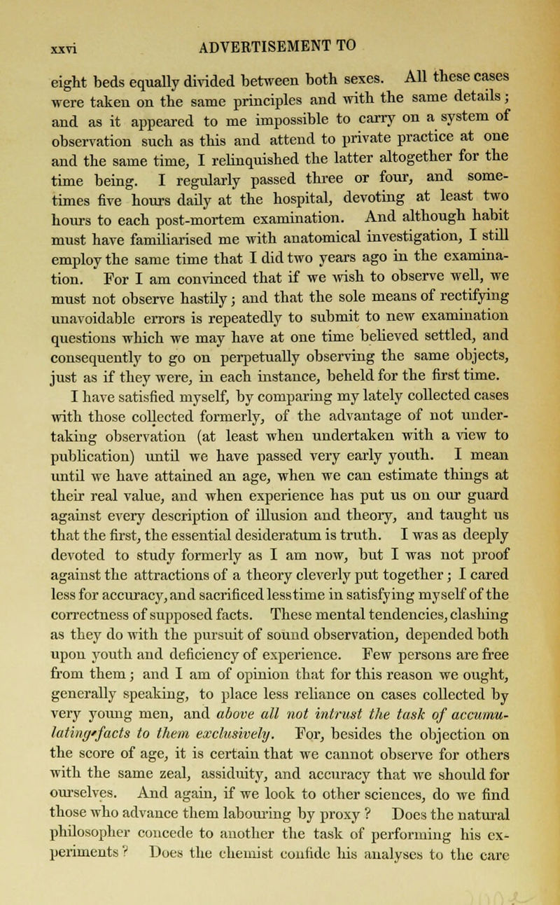 eight beds equally divided between both sexes. All these cases were taken on the same principles and with the same details; and as it appeared to me impossible to carry on a system of observation such as this and attend to private practice at one and the same time, I relinquished the latter altogether for the time being. I regularly passed three or four, and some- times five hours daily at the hospital, devoting at least two hours to each post-mortem examination. And although habit must have familiarised me with anatomical investigation, I still employ the same time that I did two years ago in the examina- tion. For I am convinced that if we wish to observe well, we must not observe hastily; and that the sole means of rectifying unavoidable errors is repeatedly to submit to new examination questions which we may have at one time believed settled, and consequently to go on perpetually observing the same objects, just as if they were, in each instance, beheld for the first time. I have satisfied myself, by comparing my lately collected cases with those collected formerly, of the advantage of not under- taking observation (at least when undertaken with a view to publication) until we have passed very early youth. I mean until we have attained an age, when we can estimate things at their real value, and when experience has put us on our guard against every description of illusion and theory, and taught us that the first, the essential desideratum is truth. I was as deeply devoted to study formerly as I am now, but I was not proof against the attractions of a theory cleverly put together; I cared less for accuracy, and sacrificed lesstime in satisfying myself of the correctness of supposed facts. These mental tendencies, clashing as they do with the pursuit of sound observation, depended both upou youth and deficiency of experience. Few persons are free from them; and I am of opinion that for this reason we ought, generally speaking, to place less reliance on cases collected by very young men, and above all not intrust the task of accumu- latinff'facts to them exclusively. For, besides the objection on the score of age, it is certain that we cannot observe for others with the same zeal, assiduity, and accuracy that we should for ourselves. And again, if we look to other sciences, do we find those who advance them labouring by proxy ? Does the natural philosopher concede to another the task of performing his ex- periments? Does the chemist confide his analyses to the care