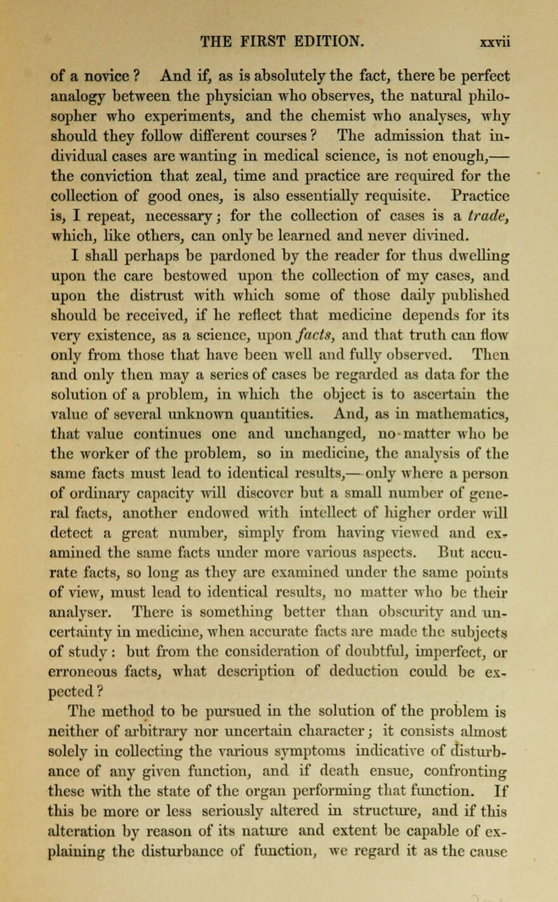 of a novice ? And if, as is absolutely the fact, there be perfect analogy between the physician who observes, the natural philo- sopher who experiments, and the chemist who analyses, why should they follow different courses ? The admission that in- dividual cases are wanting in medical science, is not enough,— the conviction that zeal, time and practice are required for the collection of good ones, is also essentially requisite. Practice is, I repeat, necessary; for the collection of cases is a trade, which, like others, can only be learned and never divined. I shall perhaps be pardoned by the reader for thus dwelling upon the care bestowed upon the collection of my cases, and upon the distrust with which some of those daily published should be received, if he reflect that medicine depends for its very existence, as a science, upon facts, and that truth can flow only from those that have been well and fully observed. Then and only then may a series of cases be regarded as data for the solution of a problem, in which the object is to ascertain the value of several unknown quantities. And, as in mathematics, that value continues one and unchanged, no-matter who be the worker of the problem, so in medicine, the analysis of the same facts must lead to identical results,—only where a person of ordinary capacity will discover but a small number of gene- ral facts, another endowed with intellect of higher order will detect a great number, simply from having viewed and ex- amined the same facts under more various aspects. But accu- rate facts, so long as they are examined under the same points of view, must lead to identical results, no matter who be their analyser. There is something better than obscurity and un- certainty in medicine, when accurate facts are made the subjects of study : but from the consideration of doubtful, imperfect, or erroneous facts, what description of deduction could be ex- pected ? The method to be pursued in the solution of the problem is neither of arbitrary nor uncertain character; it consists almost solely in collecting the various symptoms indicative of disturb- ance of any given function, and if death ensue, confronting these with the state of the organ performing that function. If this be more or less seriously altered in structure, and if this alteration by reason of its nature and extent be capable of ex- plaining the disturbance of function, we regard it as the cause