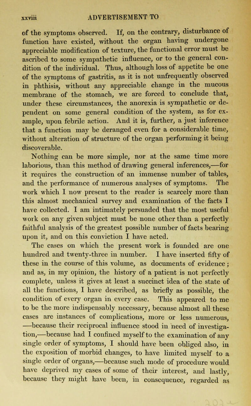 of the symptoms observed. If, on the contrary, disturbance of function have existed, without the organ having undergone appreciable modification of texture, the functional error must be ascribed to some sympathetic influence, or to the general con- dition of the individual. Thus, although loss of appetite be one of the symptoms of gastritis, as it is not unfrequently observed in phthisis, without any appreciable change in the mucous membrane of the stomach, we are forced to conclude that, under these circumstances, the anorexia is sympathetic or de- pendent on some general condition of the system, as for ex- ample, upon febrile action. And it is, further, a just inference that a function may be deranged even for a considerable time, without alteration of structure of the organ performing it being discoverable. Nothing can be more simple, nor at the same time more laborious, than this method of drawing general inferences,—for it requires the construction of an immense number of tables, and the performance of numerous analyses of symptoms. The work which I now present to the reader is scarcely more than this almost mechanical survey and examination of the facts I have collected. I am intimately persuaded that the most useful work on any given subject must be none other than a perfectly faithful analysis of the greatest possible number of facts bearing upon it, and on this conviction I have acted. The cases on which the present work is founded are one hundred and twenty-three in number. I have inserted fifty of these in the course of this volume, as documents of evidence; and as, in my opinion, the history of a patient is not perfectly complete, unless it gives at least a succinct idea of the state of all the functions, I have described, as briefly as possible, the condition of every organ in every case. This appeared to me to be the more indispensably necessary, because almost all these cases are instances of complications, more or less numerous, —because their reciprocal influence stood in need of investiga- tion,—because had I confined myself to the examination of any single order of symptoms, I should have been obliged also, in the exposition of morbid changes, to have limited myself to a single order of organs,—because such mode of procedure would have deprived my cases of some of their interest, and lastly, because they might have been, in consequence, regarded as