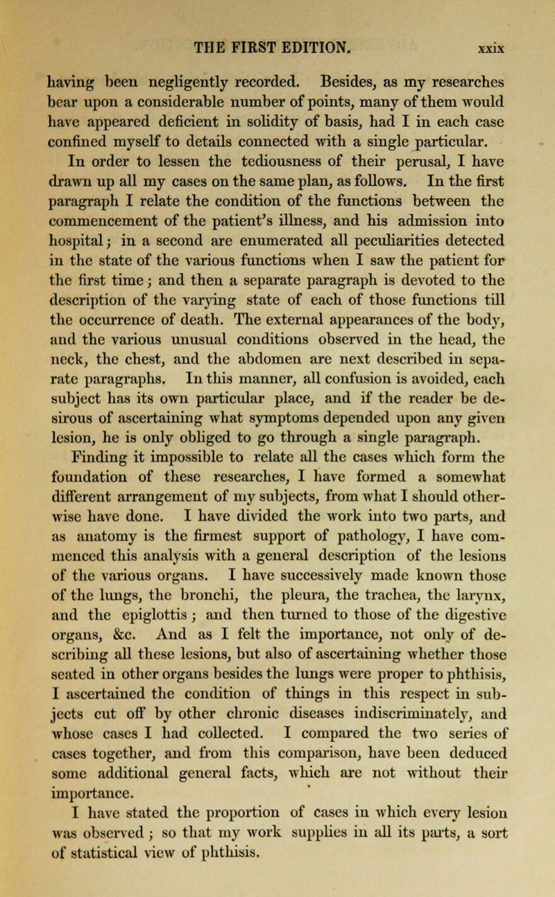 having been negligently recorded. Besides, as my researches bear upon a considerable number of points, many of them would have appeared deficient in solidity of basis, had I in each case confined myself to details connected with a single particular. In order to lessen the tediousness of their perusal, I have drawn up all my cases on the same plan, as follows. In the first paragraph I relate the condition of the functions between the commencement of the patient's illness, and his admission into hospital; in a second are enumerated all peculiarities detected in the state of the various functions when I saw the patient for the first time; and then a separate paragraph is devoted to the description of the varying state of each of those functions till the occurrence of death. The external appearances of the body, and the various unusual conditions observed in the head, the neck, the chest, and the abdomen are next described in sepa- rate paragraphs. In this manner, all confusion is avoided, each subject has its own particular place, and if the reader be de- sirous of ascertaining what symptoms depended upon any given lesion, he is only obliged to go through a single paragraph. Finding it impossible to relate all the cases which form the foundation of these researches, I have formed a somewhat different arrangement of my subjects, from what I should other- wise have done. I have divided the work into two parts, and as anatomy is the firmest support of pathology, I have com- menced this analysis with a general description of the lesions of the various organs. I have successively made known those of the lungs, the bronchi, the pleura, the trachea, the larynx, and the epiglottis • and then turned to those of the digestive organs, &c. And as I felt the importance, not only of de- scribing all these lesions, but also of ascertaining whether those seated in other organs besides the lungs were proper to phthisis, I ascertained the condition of things in this respect in sub- jects cut off by other chronic diseases indiscriminately, and whose cases I had collected. I compared the two series of cases together, and from this comparison, have been deduced some additional general facts, which are not without their importance. I have stated the proportion of cases in which every lesion was observed; so that my work supplies in all its parts, a sort of statistical view of phthisis.