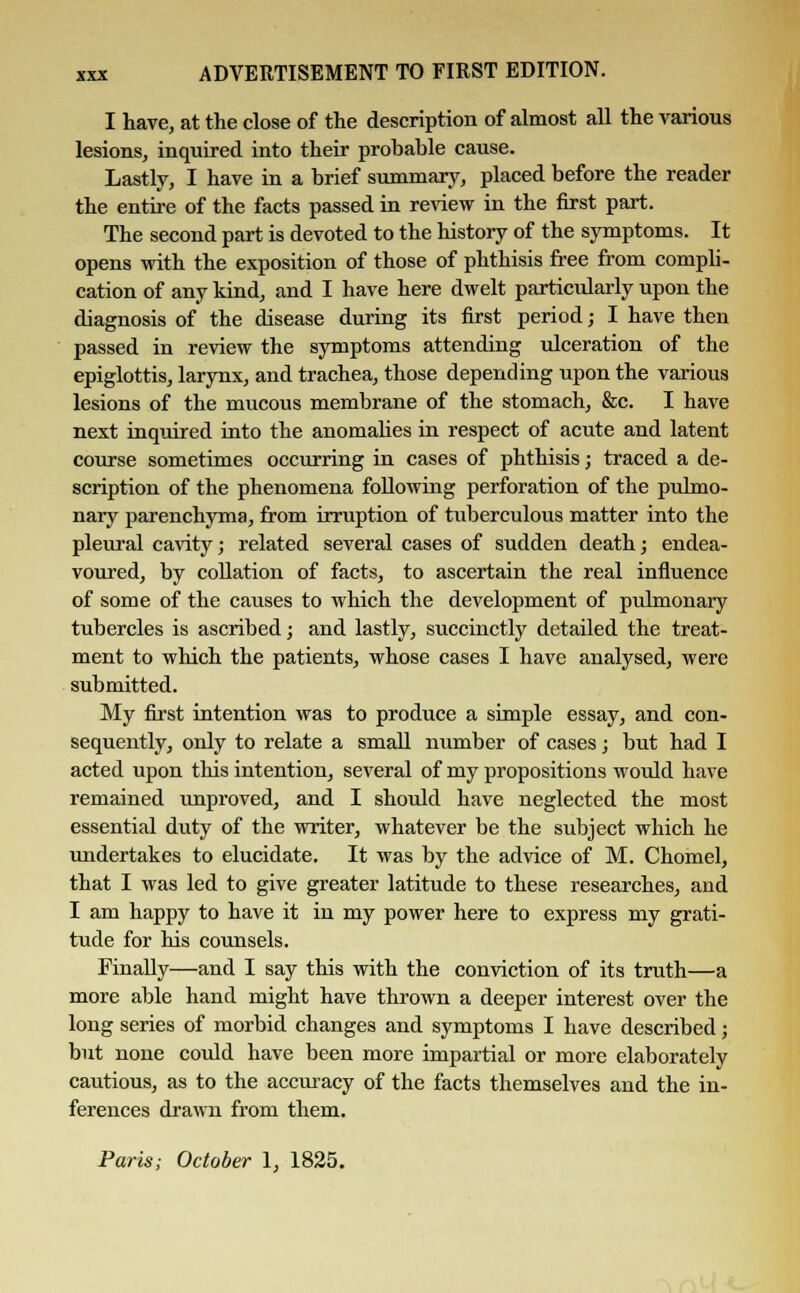 I have, at the close of the description of almost all the various lesions, inquired into their probable cause. Lastly, I have in a brief summary, placed before the reader the entire of the facts passed in review in the first part. The second part is devoted to the history of the symptoms. It opens with the exposition of those of phthisis free from compli- cation of any kind, and I have here dwelt particularly upon the diagnosis of the disease during its first period; I have then passed in review the symptoms attending ulceration of the epiglottis, larynx, and trachea, those depending upon the various lesions of the mucous membrane of the stomach, &c. I have next inquired into the anomalies in respect of acute and latent course sometimes occurring in cases of phthisis; traced a de- scription of the phenomena following perforation of the pulmo- nary parenchyma, from irruption of tuberculous matter into the pleural cavity; related several cases of sudden death; endea- voured, by collation of facts, to ascertain the real influence of some of the causes to which the development of pulmonary tubercles is ascribed; and lastly, succinctly detailed the treat- ment to which the patients, whose cases I have analysed, were submitted. My first intention was to produce a simple essay, and con- sequently, only to relate a small number of cases; but had I acted upon this intention, several of my propositions would have remained unproved, and I should have neglected the most essential duty of the writer, whatever be the subject which he undertakes to elucidate. It was by the advice of M. Chomel, that I was led to give greater latitude to these researches, and I am happy to have it in my power here to express my grati- tude for his counsels. Finally—and I say this with the conviction of its truth—a more able hand might have thrown a deeper interest over the long series of morbid changes and symptoms I have described; but none could have been more impartial or more elaborately cautious, as to the accuracy of the facts themselves and the in- ferences drawn from them. Paris; October 1, 1825.