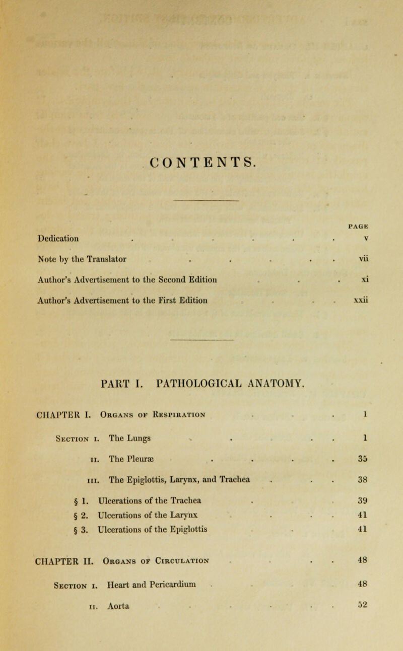 CONTENTS. Dedication Note by the Translator Author's Advertisement to the Second Edition Author's Advertisement to the First Edition FAGK V vu xi PART I. PATHOLOGICAL ANATOMY. CIIAl'TEIl I. Organs ok Respiration Suction i. The Lungs ii. The Pleura; in. The Epiglottis, Larynx, and Trachea § 1. Ulcerations of the Trachea § 2. Ulcerations of the Larynx § 3. Ulcerations of the Epiglottis 1 1 35 38 39 41 41 CHAPTER II. Organs of Circulation Section I. Heart and Pericardium n. Aorta 48 48 52