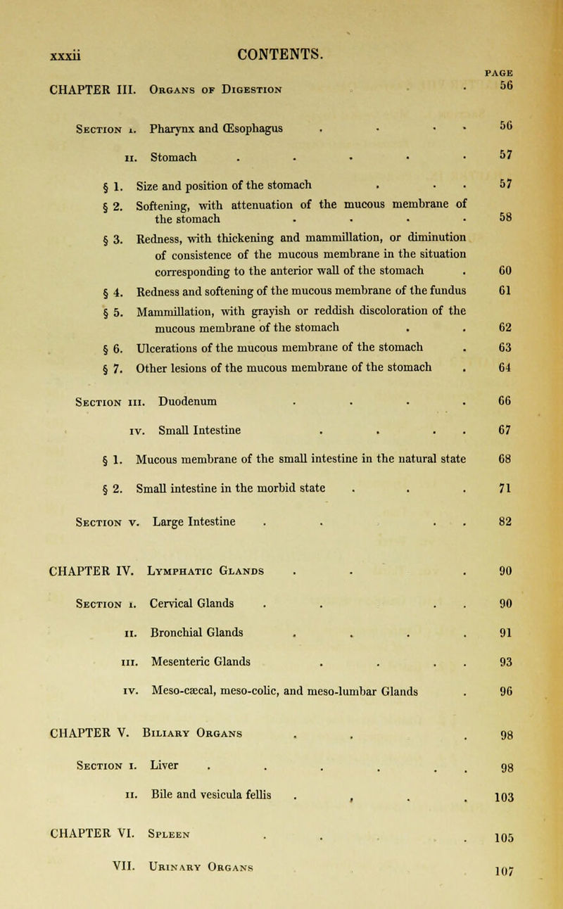 CHAPTER III. Organs of Digestion Section ». Pharynx and (Esophagus ii. Stomach §1. §2. §3. §4. §5. §6. §7. Size and position of the stomach Softening, with attenuation of the mucous membrane of the stomach Redness, with thickening and mammillation, or diminution of consistence of the mucous membrane in the situation corresponding to the anterior wall of the stomach Redness and softening of the mucous membrane of the fundus Mammillation, with grayish or reddish discoloration of the mucous membrane of the stomach Ulcerations of the mucous membrane of the stomach Other lesions of the mucous membrane of the stomach Section hi. Duodenum iv. Small Intestine § 1. Mucous membrane of the small intestine in the natural state § 2. Small intestine in the morbid state Section v. Large Intestine CHAPTER IV. Lymphatic Glands Section i. Cervical Glands ii. Bronchial Glands m. Mesenteric Glands iv. Meso-caecal, meso-colic, and meso-lumbar Glands CHAPTER V. Biliary Organs Section i. Liver ..... ii. Bile and vesicula fellis . , CHAPTER VI. Spleen VII. Urinary Organs