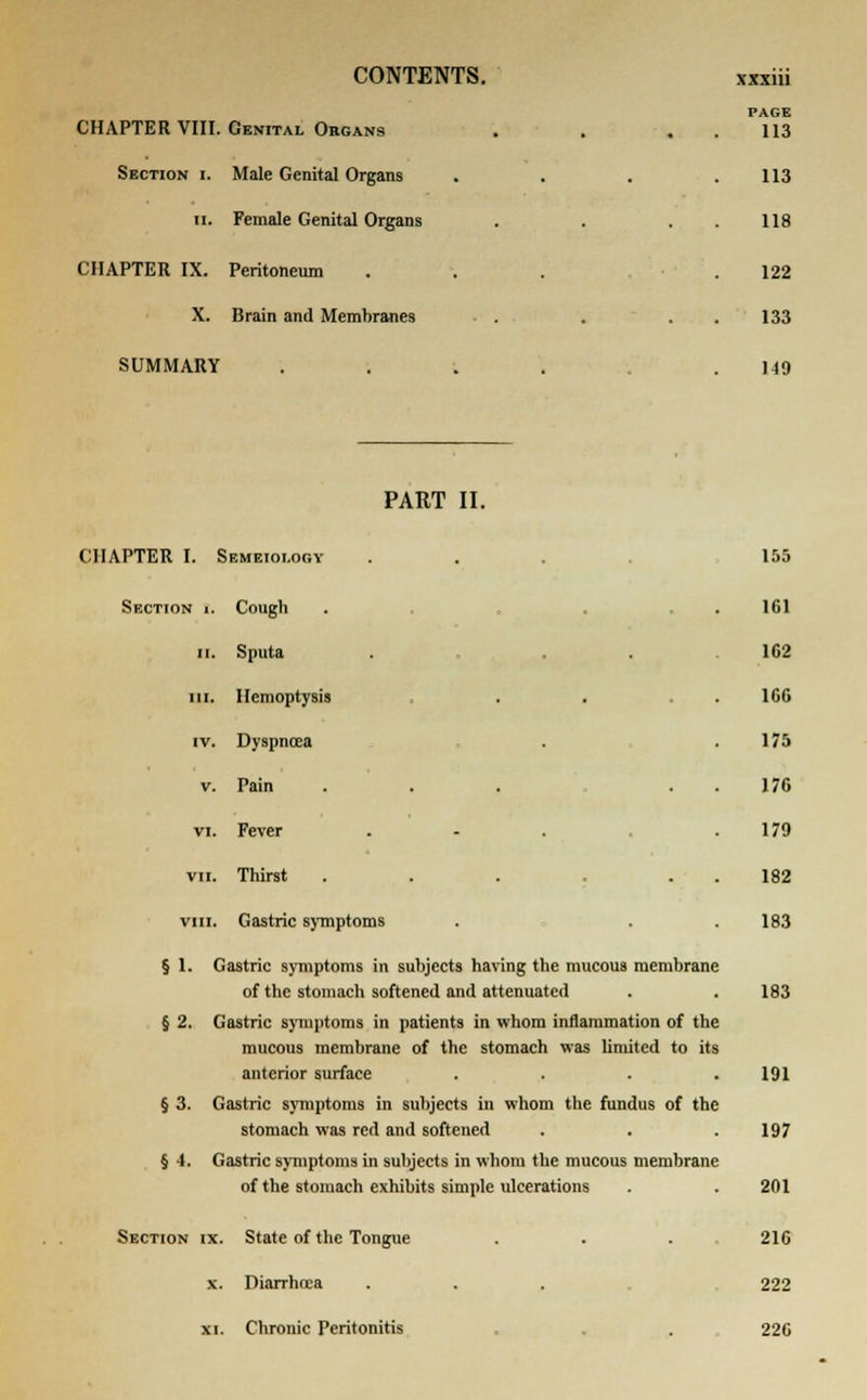 CHAPTER VIII. Genital Obgans Section i. Male Genital Organs ii. Female Genital Organs CHAPTER IX. Peritoneum X. Brain and Membranes SUMMARY PAGE 113 113 118 122 133 149 PART II. CHAPTER I. Semeioi.ogy ... ,155 Section [. Cough . . . 161 ii. Sputa . ... 162 in. Hemoptysis . . . 166 iv. Dyspnoea . .175 v. Pain ... 176 vi. Fever . - .179 vii. Thirst ... 182 vm. Gastric symptoms . . . 183 § 1. Gastric symptoms in subjects having the mucous membrane of the stomach softened and attenuated . .183 § 2. Gastric symptoms in patients in whom inflammation of the mucous membrane of the stomach was limited to its anterior surface .... 191 § 3. Gastric symptoms in subjects in whom the fundus of the stomach was red and softened . . .197 § 4. Gastric symptoms in subjects in whom the mucous membrane of the stomach exhibits simple ulcerations . .201 Section ix. State of the Tongue . . . 216 x. Diarrhoea . . . 222 xi. Chronic Peritonitis . . 226