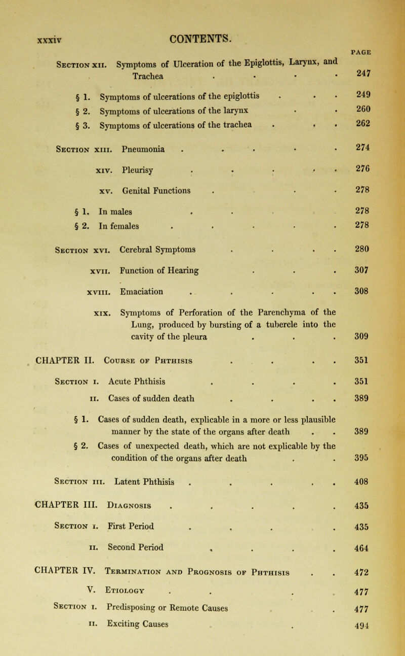 Section xii. Symptoms of Ulceration of the Epiglottis, Larynx, and Trachea §1. Symptoms of ulcerations of the epiglottis § 2. Symptoms of ulcerations of the larynx § 3. Symptoms of ulcerations of the trachea Section xiii. Pneumonia . . • xiv. Pleurisy .... xv. Genital Functions § 1. In males § 2. In females .... Section xvi. Cerebral Symptoms xvn. Function of Hearing xviii. Emaciation .... xix. Symptoms of Perforation of the Parenchyma of the Lung, produced by bursting of a tubercle into the cavity of the pleura CHAPTER II. Course of Phthisis Section i. Acute Phthisis ii. Cases of sudden death § 1. Cases of sudden death, explicable in a more or less plausible manner by the state of the organs after death § 2. Cases of unexpected death, which are not explicable by the condition of the organs after death Section hi. Latent Phthisis .... CHAPTER III. Diagnosis .... Section i. First Period ii. Second Period CHAPTER IV. Termination and Prognosis of Phthisis V. Etiology Section i. Predisposing or Remote Causes ii. Exciting Causes