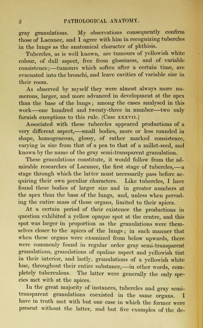 gray granulations. My observations consequently confirm those of Laennec, and I agree with him in recognizing tubercles in the lungs as the anatomical character of phthisis. Tubercles, as is well known, are tumours of yellowish white colour, of dull aspect, free from glossiness, and of variable consistence;—tumours winch soften after a certain time, are evacuated into the bronchi, and leave cavities of variable size in their room. As observed by myself they were almost always more nu- merous, larger, and more advanced in development at the apex than the base of the lungs; among the cases analysed in this work—one hundred and twenty-three in number—two only furnish exceptions to this rule. (Case xxxvu.) Associated with these tubercles appeared productions of a very different aspect,—small bodies, more or less rounded in shape, homogeneous, glossy, of rather marked consistence, varying in size from that of a pea to that of a millet-seed, and known by the name of the gray semi-transparent granulation. These granulations constitute, it would follow from the ad- mirable researches of Laennec, the first stage of tubercles,—a stage through which the latter must necessarily pass before ac- quiring their own peculiar characters. Like tubercles, I have found these bodies of larger size and in greater numbers at the apex than the base of the lungs, and, unless when pervad- ing the entire mass of those organs, limited to their apices. At a certain period of their existence the productions in question exhibited a yellow opaque spot at the centre, and this spot was larger in proportion as the granulations were them- selves closer to the apices of the lungs j in such manner that when these organs were examined from below upwards, there were commonly found in regular order gray semi-transparent granulations, granulations of opaline aspect and yellowish tint in their interior, and lastly, granulations of a yellowish white hue, throughout their entire substance,—in other words, com- pletely tuberculous. The latter were generally the only spe- cies met with at the apices. In the great majority of instances, tubercles and gray semi- transparent granulations coexisted in the same organs. I have in truth met with but one case in which the former were present without the latter, and but five examples of the de-