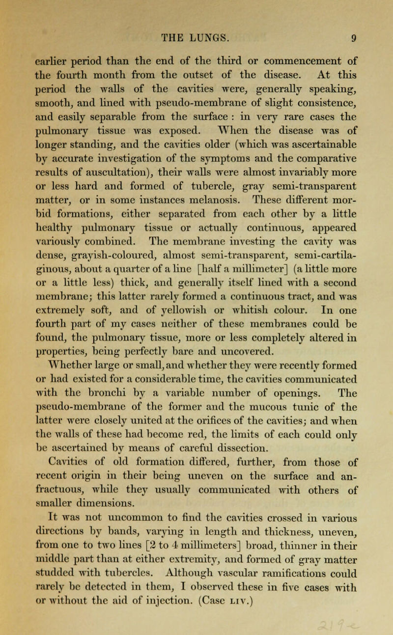earlier period than the end of the third or commencement of the fourth month from the outset of the disease. At this period the walls of the cavities were, generally speaking, smooth, and lined with pseudo-membrane of slight consistence, and easily separable from the surface : in very rare cases the pulmonary tissue was exposed. When the disease was of longer standing, and the cavities older (which was ascertainable by accurate investigation of the symptoms and the comparative results of auscultation), their walls were almost invariably more or less hard and formed of tubercle, gray semi-transparent matter, or in some instances melanosis. These different mor- bid formations, either separated from each other by a little healthy pulmonary tissue or actually continuous, appeared variously combined. The membrane investing the cavity was dense, grayish-coloured, almost semi-transparent, semi-cartila- ginous, about a quarter of a line [half a millimeter] (a little more or a little less) thick, and generally itself lined with a second membrane; this latter rarely formed a continuous tract, and was extremely soft, and of yellowish or whitish colour. In one fourth part of my cases neither of these membranes could be found, the pulmonary tissue, more or less completely altered in properties, being perfectly bare and uncovered. Whether large or small, and whether they were recently formed or had existed for a considerable time, the cavities communicated with the bronchi by a variable number of openings. The pseudo-membrane of the former and the mucous tunic of the latter were closely united at the orifices of the cavities; and when the walls of these had become red, the limits of each could only be ascertained by means of careful dissection. Cavities of old formation differed, further, from those of recent origin in their being uneven on the surface and an- fractuous, while they usually communicated with others of smaller dimensions. It was not uncommon to find the cavities crossed in various directions by bands, varying in length and thickness, iineven, from one to two lines [2 to 4 millimeters] broad, thinner in their middle part than at either extremity, and formed of gray matter studded with tubercles. Although vascular ramifications could rarely be detected in them, I observed these in five cases with or without the aid of injection. (Case liv.)