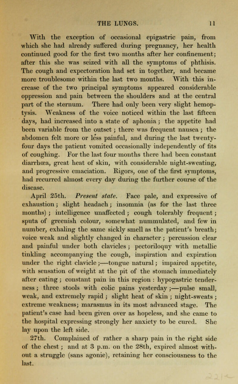 With the exception of occasional epigastric pain, from which she had already suffered during pregnancy, her health continued good for the first two months after her confinement; after this she was seized with all the symptoms of phthisis. The cough and expectoration had set in together, and became more troublesome within the last two months. With this in- crease of the two principal symptoms appeared considerable oppression and pain between the shoulders and at the central part of the sternum. There had only been very slight hemop- tysis. Weakness of the voice noticed within the last fifteen days, had increased into a state of aphonia; the appetite had been variable from the outset; there was frequent nausea; the abdomen felt more or less painful, and during the last twenty- four days the patient vomited occasionally independently of fits of coughing. For the last four months there had been constant diarrhoea, great heat of skin, with considerable night-sweating, and progressive emaciation. Rigors, one of the first symptoms, had recurred almost every day during the further course of the disease. April 25th. Present state. Face pale, and expressive of exhaustion; slight headach; insomnia (as for the last three months) ; intelligence unaffected; cough tolerably frequent; sputa of greenish colour, somewhat nummidated, and few in number, exhaling the same sickly smell as the patient's breath; voice weak and slightly changed in character; percussion clear and painful under both clavicles ; pectordoquy with metallic tinkling accompanying the cough, inspiration and expiration under the right clavicle ;—tongue natiiral; impaired appetite, with sensation of weight at the pit of the stomach immediately after eating; constant pain in this region : hypogastric tender- ness ; three stools with colic pains yesterday;—pulse small, weak, and extremely rapid ; slight heat of skin ; night-sweats ; extreme weakness; marasmus in its most advanced stage. The patient's case had been given over as hopeless, and she came to the hospital expressing strongly her anxiety to be cured. She lay upon the left side. 27th. Complained of rather a sharp pain in the right side of the chest; and at 3 p.m. on the 28th, expired almost with- out a struggle (sans agonie), retaining her consciousness to the last.