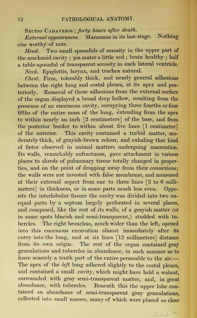 Sectio Cadaveris ; forty hours after death. External appearances. Marasmus in its last stage. Nothing else worthy of note. Head. Two small spoonfuls of serosity in the upper part of the arachnoid cavity ; pia mater a little red ; brain healthy ; half a table-spoonful of transparent serosity in each lateral ventricle. Neck. Epiglottis, larynx, and trachea natural. Chest. Firm, tolerably thick, and nearly general adhesions between the right lung and costal pleura, at its apex and pos- teriorly. Removal of these adhesions from the external surface of the organ displayed a broad deep hollow, resulting from the presence of an enormous cavity, occupying three fourths or four fifths of the entire mass of the lung, extending from the apex to within nearly an inch [2 centimeters] of the base, and from the posterior border to within about five lines [1 centimeter] of the anterior. This cavity contained a turbid matter, mo- derately thick, of grayish-brown colour, and exhaling that kind of fsetor observed in animal matters undergoing maceration. Its walls, remarkably anfractuous, gave attachment in various places to shreds of pulmonary tissue totally changed in proper- ties, and on the point of dropping away from their connexions; the walls were not invested with false membrane, and measured at their external aspect from one to three lines [2 to 6 milli- meters] in thickness, or in some parts much less even. Oppo- site the interlobidar fissure the cavity was divided into two un- equal parts by a septum largely perforated in several places, and composed, Uke the rest of its walls, of a grayish matter (or in some spots blueish and semi-transparent,) studded with tu- bercles. The right bronchus, much wider than the left, opened into this enormous excavation almost immediately after its entry into the lung, and at six hues [12 millimeters] distance from its own origin. The rest of the organ contained gray granulations and tubercles in abundance, in such manner as to leave scarcely a tenth part of the entire permeable to the air.— The apex of the left lung adhered slightly to the costal pleura, and contained a small cavity, which might have held a walnut, surrounded with gray semi-transparent matter, and, in great abundance, with tubercles. Beneath this the upper lobe con- tained an abundance of semi-transparent gray granulations, collected into small masses, many of which were placed so close