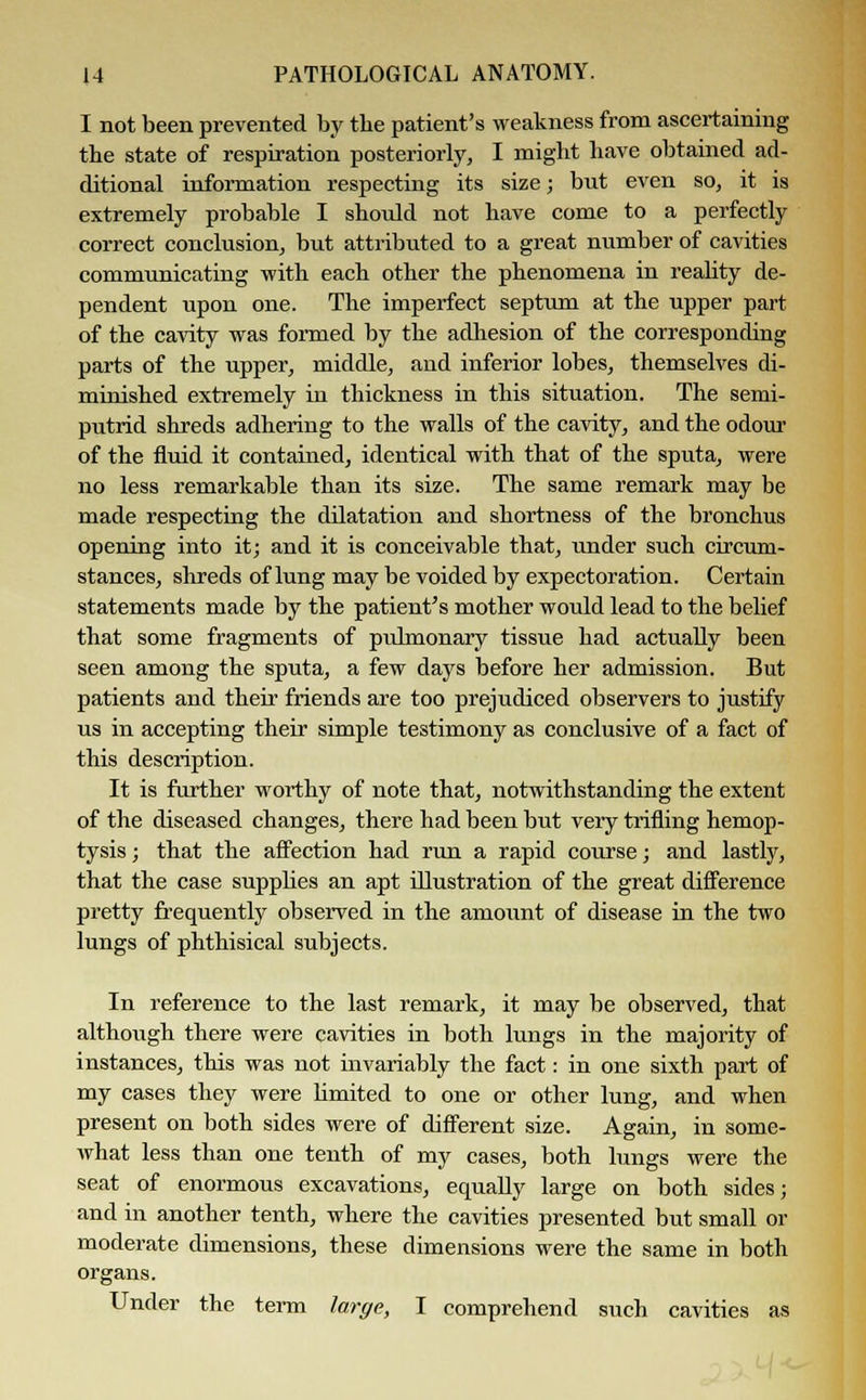 I not been prevented by tbe patient's weakness from ascertaining the state of respiration posteriorly, I might have obtained ad- ditional information respecting its size; but even so, it is extremely probable I should not have come to a perfectly correct conclusion, but attributed to a great number of cavities communicating with each other the phenomena in reality de- pendent upon one. The imperfect septum at the upper part of the cavity was formed by the adhesion of the corresponding parts of the upper, middle, and inferior lobes, themselves di- minished extremely in thickness in this situation. The semi- putrid shreds adhering to the walls of the cavity, and the odour of the fluid it contained, identical with that of the sputa, were no less remarkable than its size. The same remark may be made respecting the dilatation and shortness of the bronchus opening into it; and it is conceivable that, under such circum- stances, shreds of lung may be voided by expectoration. Certain statements made by the patient's mother would lead to the belief that some fragments of pulmonary tissue had actually been seen among the sputa, a few days before her admission. But patients and their friends are too prejudiced observers to justify us in accepting their simple testimony as conclusive of a fact of this description. It is further worthy of note that, notwithstanding the extent of the diseased changes, there had been but very trifling hemop- tysis ; that the affection had run a rapid course; and lastly, that the case supplies an apt illustration of the great difference pretty frequently observed in the amount of disease in the two lungs of phthisical subjects. In reference to the last remark, it may be observed, that although there were cavities in both lungs in the majority of instances, this was not invariably the fact: in one sixth part of my cases they were limited to one or other lung, and when present on both sides were of different size. Again, in some- what less than one tenth of my cases, both lungs were the seat of enormous excavations, equally large on both sides; and in another tenth, where the cavities presented but small or moderate dimensions, these dimensions were the same in both organs. Under the term large, I comprehend such cavities as