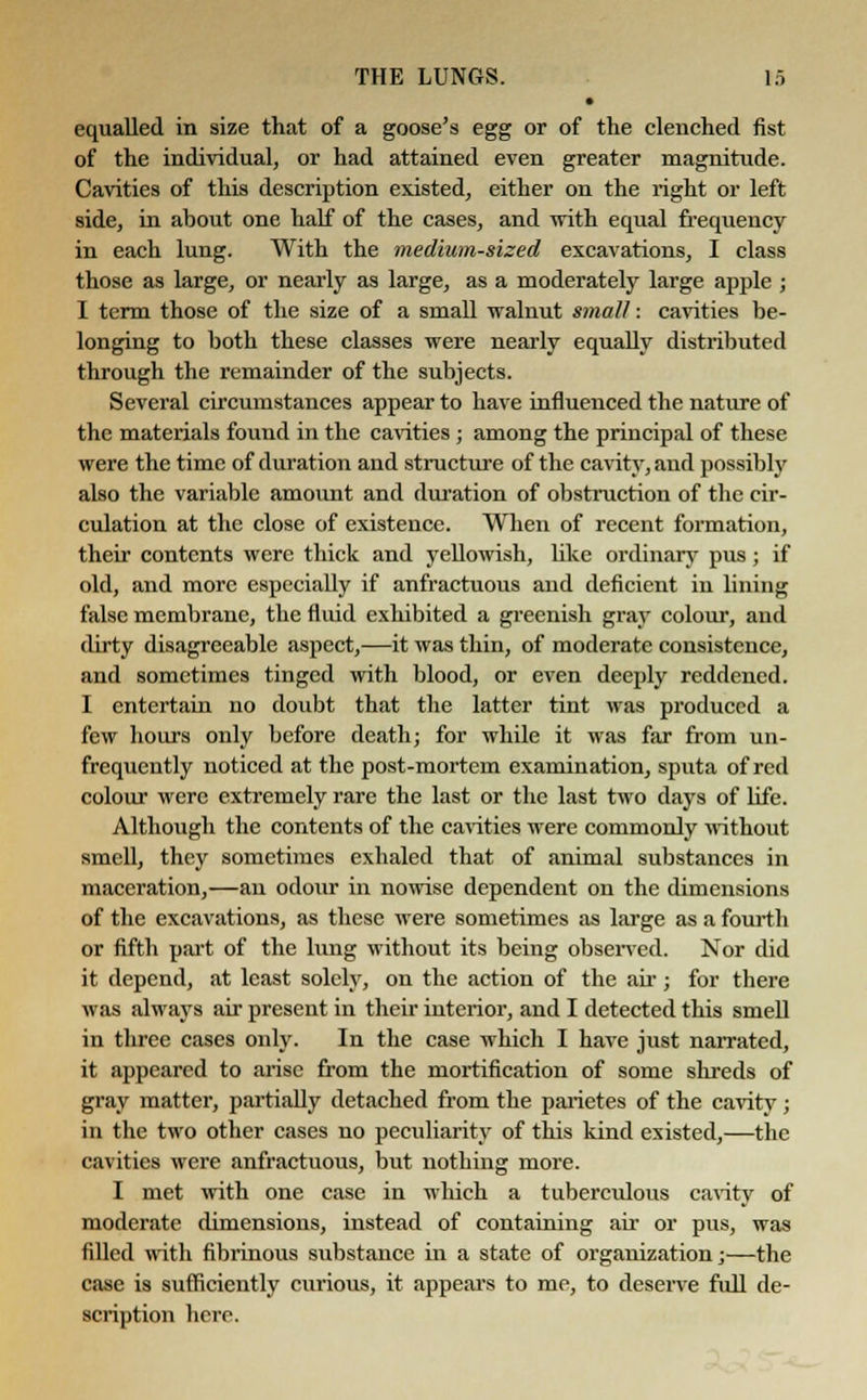 equalled in size that of a goose's egg or of the clenched fist of the individual, or had attained even greater magnitude. Cavities of this description existed, either on the right or left side, in about one half of the cases, and with equal frequency in each lung. With the medium-sized excavations, I class those as large, or nearly as large, as a moderately large apple ; I term those of the size of a small walnut small: cavities be- longing to both these classes were nearly equally distributed through the remainder of the subjects. Several circumstances appear to have influenced the nature of the materials found in the cavities ; among the principal of these were the time of duration and structure of the cavity, and possibly also the variable amount and duration of obstruction of the cir- culation at the close of existence. When of recent formation, their contents were thick and yellowish, like ordinary pus; if old, and more especially if anfractuous and deficient in lining false membrane, the fluid exhibited a greenish gray colour, and dirty disagreeable aspect,—it was thin, of moderate consistence, and sometimes tinged with blood, or even deeply reddened. I entertain no doubt that the latter tint was produced a few hours only before death; for while it was far from un- frequently noticed at the post-mortem examination, sputa of red colour were extremely rare the last or the last two clays of life. Although the contents of the cavities were commonly without smell, they sometimes exbaled that of animal substances in maceration,—an odour in nowise dependent on the dimensions of the excavations, as these were sometimes as large as a fourth or fifth part of the lung without its being observed. Nor did it depend, at least solely, on the action of the air; for there was always air present in their interior, and I detected this smell in three cases only. In the case which I have just narrated, it appeared to arise from the mortification of some shreds of gray matter, partially detached from the parietes of the cavitv; in the two other cases no peculiarity of this kind existed,—the cavities were anfractuous, but nothing more. I met with one case in which a tuberculous cavity of moderate dimensions, instead of containing air or pus, was filled with fibrinous substance in a state of organization;—the case is sufficiently curious, it appears to me, to deserve full de- scription hero.