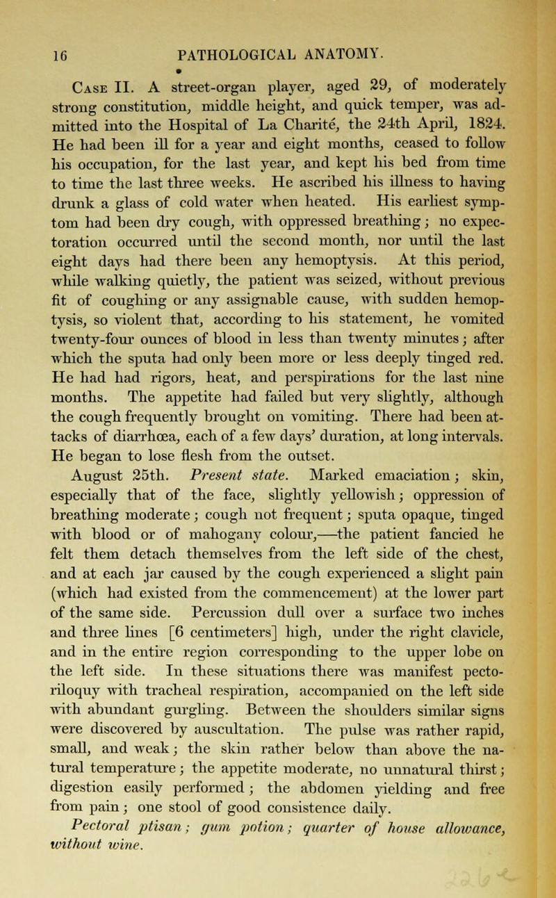 • Case II. A street-organ player, aged 29, of moderately strong constitution, middle height, and quick temper, was ad- mitted into the Hospital of La Charite, the 24th April, 1824. He had been ill for a year and eight months, ceased to follow his occupation, for the last year, and kept his bed from time to time the last three weeks. He ascribed his illness to having drunk a glass of cold water when heated. His earliest symp- tom had been dry cough, with oppressed breathing; no expec- toration occurred until the second month, nor until the last eight days had there been any hemoptysis. At this period, while walking quietly, the patient was seized, without previous fit of coughing or any assignable cause, with sudden hemop- tysis, so violent that, according to his statement, he vomited twenty-four ounces of blood in less than twenty minutes; after which the sputa had only been more or less deeply tinged red. He had had rigors, heat, and perspirations for the last nine months. The appetite had failed but very slightly, although the cough frequently brought on vomiting. There had been at- tacks of diarrhoea, each of a few days' duration, at long intervals. He began to lose flesh from the outset. August 25th. Present state. Marked emaciation; skin, especially that of the face, slightly yellowish; oppression of breathing moderate; cough not frequent; sputa opaque, tinged with blood or of mahogany colour,—the patient fancied he felt them detach themselves from the left side of the chest, and at each jar caused by the cough experienced a slight pain (which had existed from the commencement) at the lower part of the same side. Percussion dull over a surface two inches and three lines [6 centimeters] high, under the right clavicle, and in the entire region corresponding to the upper lobe on the left side. In these situations there was manifest pecto- riloquy with tracheal respiration, accompanied on the left side with abundant gurgling. Between the shoulders similar signs were discovered by auscultation. The pulse was rather rapid, small, and weak; the skin rather below than above the na- tural temperature; the appetite moderate, no unnatural thirst; digestion easily performed; the abdomen yielding and free from pain; one stool of good consistence dady. Pectoral ptisan; gum potion; quarter of house allowance, without wine.