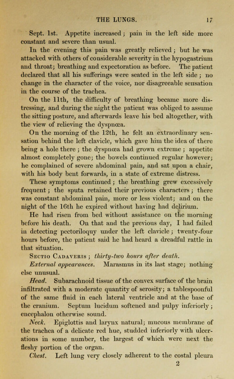Sept. 1st. Appetite increased; pain in the left side more constant and severe than usual. In the evening this pain was greatly relieved; but he was attacked with others of considerable severity in the hypogastrium and throat; breathing and expectoration as before. The patient declared that all his sufi'erings were seated in the left side ; no change in the character of the voice, nor disagreeable sensation in the course of the trachea. On the 11th, the difficulty of breathing became more dis- tressing, and during the night the patient was obbgcd to assume the sitting posture, and afterwards leave his bed altogether, with the view of relieving the dyspnoea. On the morning of the 12th, he felt an extraordinary sen- sation behind the left clavicle, which gave him the idea of there being a hole there ; the dyspnoea had grown extreme ; appetite almost completely gone; the bowels continued regular however; he complained of severe abdominal pain, and sat upon a chair, with his body bent forwards, in a state of extreme distress. These symptoms continued; the breathing grew excessively frequent; the sputa retained their previous characters ; there was constant abdominal pain, more or less violent; and on the night of the 16th he expired without having had delirium. He had risen from bed without assistance on the morning before his death. On that and the previous day, I had failed in detecting pectoriloquy under the left clavicle; twenty-four hours before, the patient said he had heard a dreadful rattle in that situation. Sectio Cadaveris ; thirty-two hours after death. External appearances. Marasmus in its last stage; nothing else unusual. Head. Subarachnoid tissue of the convex surface of the brain infiltrated with a moderate quantity of serosity; a tablespoonful of the same fluid in each lateral ventricle and at the base of the cranium. Septum lucidum softened and pulpy inferiorly; encephalon otherwise sound. Neck. Epiglottis and Larynx natural; mucous membrane of the trachea of a delicate red hue, studded inferiorly with ulcer- ations in some number, the largest of which were next the fleshy portion of the organ. Chest. Left lung very closely adherent to the costal pleura 2