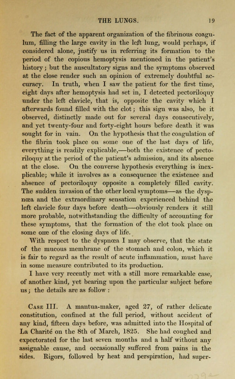 The fact of the apparent organization of the fibrinous coagu- lum, filling the large cavity in the left lung, would perhaps, if considered alone, justify us in referring its formation to the period of the copious hemoptysis mentioned in the patient's history; but the auscultatory signs and the symptoms observed at the close render such an opinion of extremely doubtful ac- curacy. In truth, when I saw the patient for the first time, eight days after hemoptysis had set in, I detected pectoriloquy under the left clavicle, that is, opposite the cavity which I afterwards found filled with the clot; this sign was also, be it observed, distinctly made out for several days consecutively, and yet twenty-four and forty-eight hours before death it was sought for in vain. On the hypothesis that the coagulation of the fibrin took place on some one of the last days of life, everything is readily explicable,—both the existence of pecto- riloquy at the period of the patient's admission, and its absence at the close. On the converse hypothesis everything is inex- plicable; while it involves as a consequence the existence and absence of pectoriloquy opposite a completely filled cavity. The sudden invasion of the other local symptoms—as the dysp- noea and the extraordinary sensation experienced behind the left clavicle four days before death—obviously renders it still more probable, notwithstanding the difficulty of accounting for these symptoms, that the formation of the clot took place on some one of the closing days of life. With respect to the dyspnoea I may observe, that the state of the mucous membrane of the stomach and colon, which it is fair to regard as the result of acute inflammation, must have in some measure contributed to its production. I have very recently met with a still more remarkable case, of another kind, yet bearing upon the particular subject before us; the details are as follow : Case III. A mantua-maker, aged 27, of rather delicate constitution, confined at the full period, without accident of any kind, fifteen days before, was admitted into the Hospital of La Charite on the 8th of March, 1825. She had coughed and expectorated for the last seven months and a half without any assignable cause, and occasionally suffered from pains in the sides. Rigors, followed by heat and perspiration, had super-