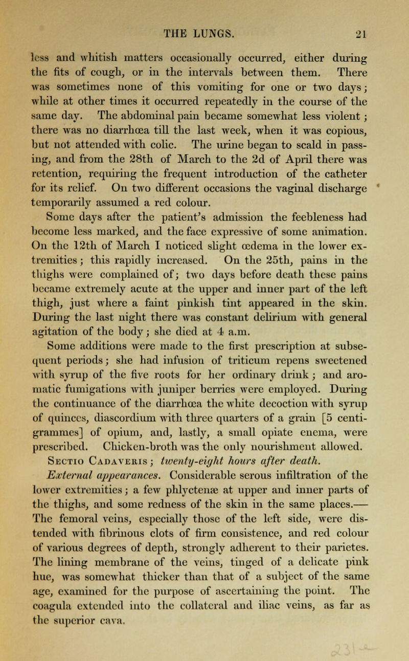 less and whitish matters occasionally occurred, either during the fits of cough, or in the intervals between them. There was sometimes none of this vomiting for one or two days; while at other times it occurred repeatedly in the course of the same day. The abdominal pain became somewhat less violent; there was no diarrhoea till the last week, when it was copious, but not attended with colic. The urine began to scald in pass- ing, and from the 28th of March to the 2d of April there was retention, requiring the frequent introduction of the catheter for its relief. On two different occasions the vaginal discharge temporarily assumed a red colour. Some days after the patient's admission the feebleness had become less marked, and the face expressive of some animation. On the 12th of March I noticed slight oedema in the lower ex- tremities ; this rapidly increased. On the 25th, pains in the thighs were complained of; two days before death these pains became extremely acute at the upper and inner part of the left thigh, just where a faint pinkish tint appeared in the skin. During the last night there was constant delirium with general agitation of the body; she died at 4 a.m. Some additions were made to the first prescription at subse- quent periods; she had infusion of triticum repens sweetened with syrup of the five roots for her ordinary drink; and aro- matic fumigations with juniper berries were employed. During the continuance of the diarrhoea the white decoction with syrup of quinces, diascordium with three quarters of a grain [5 centi- grammes] of opium, and, lastly, a small opiate enema, were prescribed. Chicken-broth was the only nourishment allowed. Sectio Cadaveris ; twenty-eight hours after death. External appearances. Considerable serous infiltration of the lower extremities; a few phlyctenae at upper and inner parts of the thighs, and some redness of the skin in the same places.— The femoral veins, especially those of the left side, were dis- tended with fibrinous clots of firm consistence, and red colour of various degrees of depth, strongly adherent to their parietes. The lining membrane of the veins, tinged of a delicate pink hue, was somewhat thicker than that of a subject of the same age, examined for the purpose of ascertaining the point. The coagula extended into the collateral and ibac veins, as far as the superior cava.