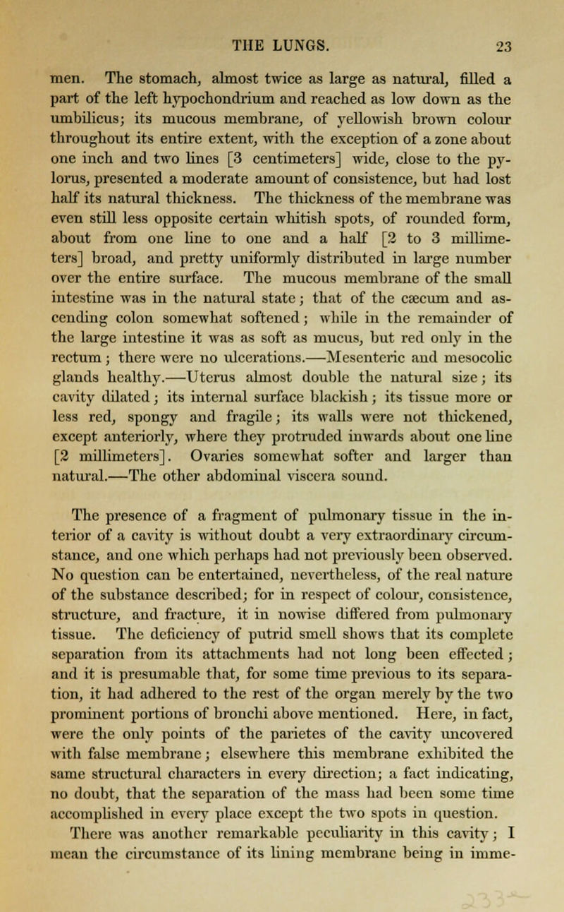 men. The stomach, almost twice as large as natural, filled a part of the left hypochondrium and reached as low down as the umbilicus; its mucous membrane, of yellowish brown colour throughout its entire extent, with the exception of a zone about one inch and two lines [3 centimeters] wide, close to the py- lorus, presented a moderate amount of consistence, but had lost half its natural thickness. The thickness of the membrane was even still less opposite certain whitish spots, of rounded form, about from one line to one and a half [2 to 3 millime- ters] broad, and pretty uniformly distributed in large number over the entire surface. The mucous membrane of the small intestine was in the natural state; that of the caecum and as- cending colon somewhat softened; while in the remainder of the large intestine it was as soft as mucus, but red only in the rectum ; there were no ulcerations.—Mesenteric and mesocolic glands healthy.—Uterus almost double the natural size; its cavity dilated; its internal surface blackish; its tissue more or less red, spongy and fragile; its walls were not thickened, except anteriorly, where they protruded inwards about one line [2 millimeters]. Ovaries somewhat softer and larger than natural.—The other abdominal viscera sound. The presence of a fragment of pulmonary tissue in the in- terior of a cavity is without doubt a very extraordinary circum- stance, and one which perhaps had not previously been observed. No question can be entertained, nevertheless, of the real nature of the substance described; for in respect of colour, consistence, structure, and fracture, it in nowise differed from pulmonary tissue. The deficiency of putrid smell shows that its complete separation from its attachments had not long been effected; and it is presumable that, for some time previous to its separa- tion, it had adhered to the rest of the organ merely by the two prominent portions of bronchi above mentioned. Here, in fact, were the only points of the paiietes of the cavity uncovered with false membrane; elsewhere this membrane exhibited the same structural characters in every direction; a fact indicating, no doubt, that the separation of the mass had been some time accomplished in every place except the two spots in question. There was another remarkable peculiarity in this cavity; I mean the circumstance of its lining membrane being in imme-