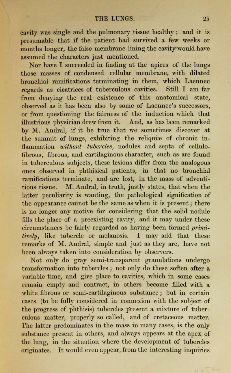 cavity was single and the pulmonary tissue healthy; and it is presumable that if the patient had survived a few weeks or months longer, the false membrane lining the cavity would have assumed the characters just mentioned. Nor have I succeeded in finding at the apices of the lungs those masses of condensed cellular membrane, with dilated bronchial ramifications terminating in them, which Laennec regards as cicatrices of tuberculous cavities. Still I am far from denying the real existence of this anatomical state, observed as it has been also by some of Laennec's successors, or from questioning the fairness of the induction which that illustrious physician drew from it. And, as has been remarked by M. Andral, if it be true that we sometimes discover at the summit of lungs, exhibiting the reliquiaj of chronic in- flammation without tubercles, nodules and septa of cellulo- fibrous, fibrous, and cartilaginous character, such as are found in tuberculous subjects, these lesions differ from the analogous ones observed in phthisical patients, in that no bronchial ramifications terminate, and are lost, in the mass of adventi- tious tissue. M. Andral, in truth, justly states, that when the latter peculiarity is wanting, the pathological signification of the appearance cannot be the same as when it is present; there is no longer any motive for considering that the solid nodule fills the place of a preexisting cavity, and it may under these circumstances be fairly regarded as having been formed primi- tively, like tubercle or melanosis. I may add that these remarks of M. Andral, simple and just as they are, have not been always taken into consideration by observers. Not only do gray semi-transparent granulations undergo transformation into tubercles; not only do these soften after a variable time, and give place to cavities, which in some cases remain empty and contract, in others become filled with a white fibrous or semi-cartilaginous substance; but in certain cases (to be fully considered in connexion with the subject of the progress of phthisis) tubercles p'resent a mixture of tuber- culous matter, properly so called, and of cretaceous matter. The latter predominates in the mass in many cases, is the only substance present in others, and always appears at the apex of the lung, in the situation where the development of tubercles originates. It would even appear, from the interesting inquiries