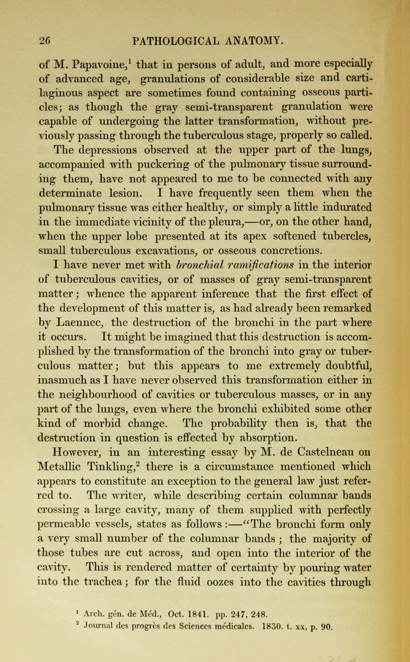 of M. Papaverine,1 that in persons of adult, and more especially of advanced age, granulations of considerable size and carti- laginous aspect are sometimes found containing osseous parti- cles; as though the gray semi-transparent granulation were capable of undergoing the latter transformation, without pre- viously passing through the tuberculous stage, properly so called. The depressions observed at the upper part of the lungs, accompanied with puckering of the pulmonary tissue surround- ing them, have not appeared to me to be connected with any determinate lesion. I have frequently seen them when the pulmonary tissue was either healthy, or simply a little indurated in the immediate vicinity of the pleura,—or, on the other hand, when the upper lobe presented at its apex softened tubercles, small tuberculous excavations, or osseous concretions. I have never met with bronchial ramifications in the interior of tuberculous cavities, or of masses of gray semi-transparent matter; whence the apparent inference that the first effect of the development of this matter is, as had already been remarked by Laennec, the destruction of the bronchi in the part where it occurs. It might be imagined that this destruction is accom- plished by the transformation of the bronchi into gray or tuber- culous matter; but this appears to me extremely doubtful, inasmuch as I have never observed this transformation either in the neighbourhood of cavities or tuberculous masses, or in any part of the lungs, even where the bronchi exhibited some other kind of morbid change. The probability then is, that the destruction in question is effected by absorption. However, in an interesting essay by M. de Castelneau on Metallic Tinkling,2 there is a circumstance mentioned which appears to constitute an exception to the general law just refer- red to. The writer, while describing certain columnar bands crossing a large cavity, many of them supplied with perfectly permeable vessels, states as follows :—The bronchi form only a very small number of the columnar bands; the majority of those tubes are cut across, and open into the interior of the cavity. This is rendered matter of certainty by pouring water into the trachea; for the fluid oozes into the cavities through 1 Arch. gen. de Med., Oct. 1841. pp. 247, 248. 2 Journal des progrcs des Sciences medicales. 1830. t. xx, p. 90.